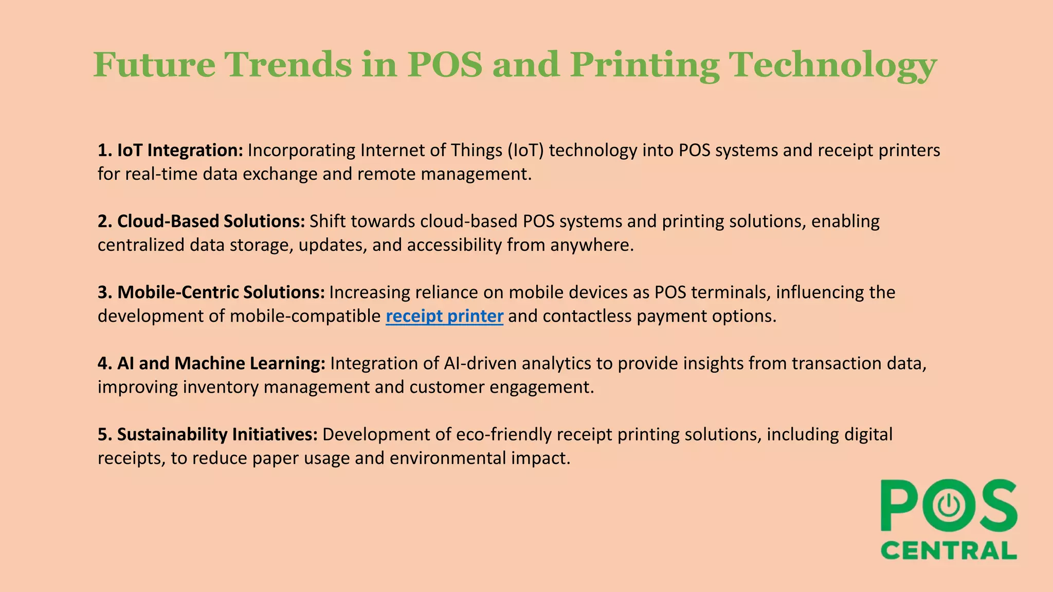 Future Trends in POS and Printing Technology
1. IoT Integration: Incorporating Internet of Things (IoT) technology into POS systems and receipt printers
for real-time data exchange and remote management.
2. Cloud-Based Solutions: Shift towards cloud-based POS systems and printing solutions, enabling
centralized data storage, updates, and accessibility from anywhere.
3. Mobile-Centric Solutions: Increasing reliance on mobile devices as POS terminals, influencing the
development of mobile-compatible receipt printer and contactless payment options.
4. AI and Machine Learning: Integration of AI-driven analytics to provide insights from transaction data,
improving inventory management and customer engagement.
5. Sustainability Initiatives: Development of eco-friendly receipt printing solutions, including digital
receipts, to reduce paper usage and environmental impact.
 
