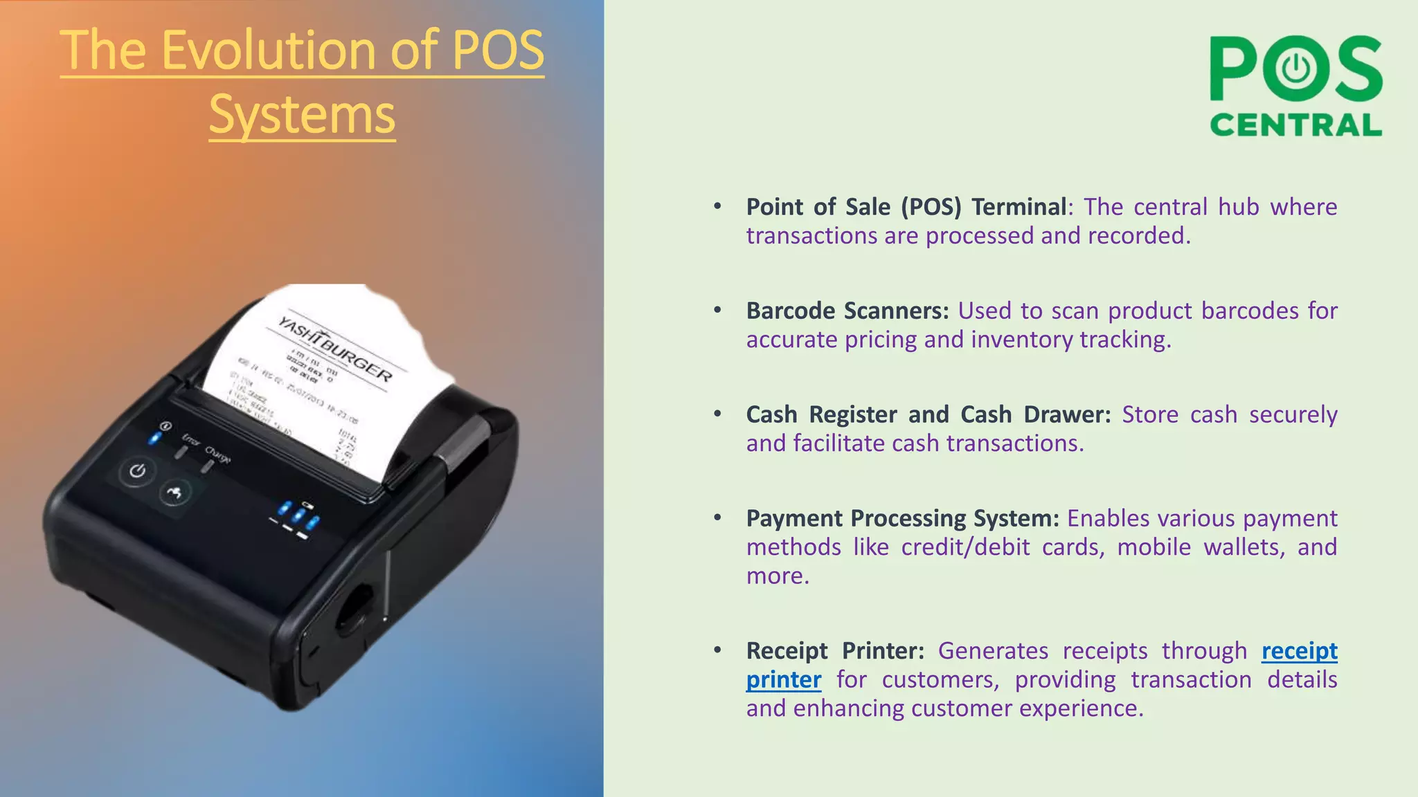 The Evolution of POS
Systems
• Point of Sale (POS) Terminal: The central hub where
transactions are processed and recorded.
• Barcode Scanners: Used to scan product barcodes for
accurate pricing and inventory tracking.
• Cash Register and Cash Drawer: Store cash securely
and facilitate cash transactions.
• Payment Processing System: Enables various payment
methods like credit/debit cards, mobile wallets, and
more.
• Receipt Printer: Generates receipts through receipt
printer for customers, providing transaction details
and enhancing customer experience.
 
