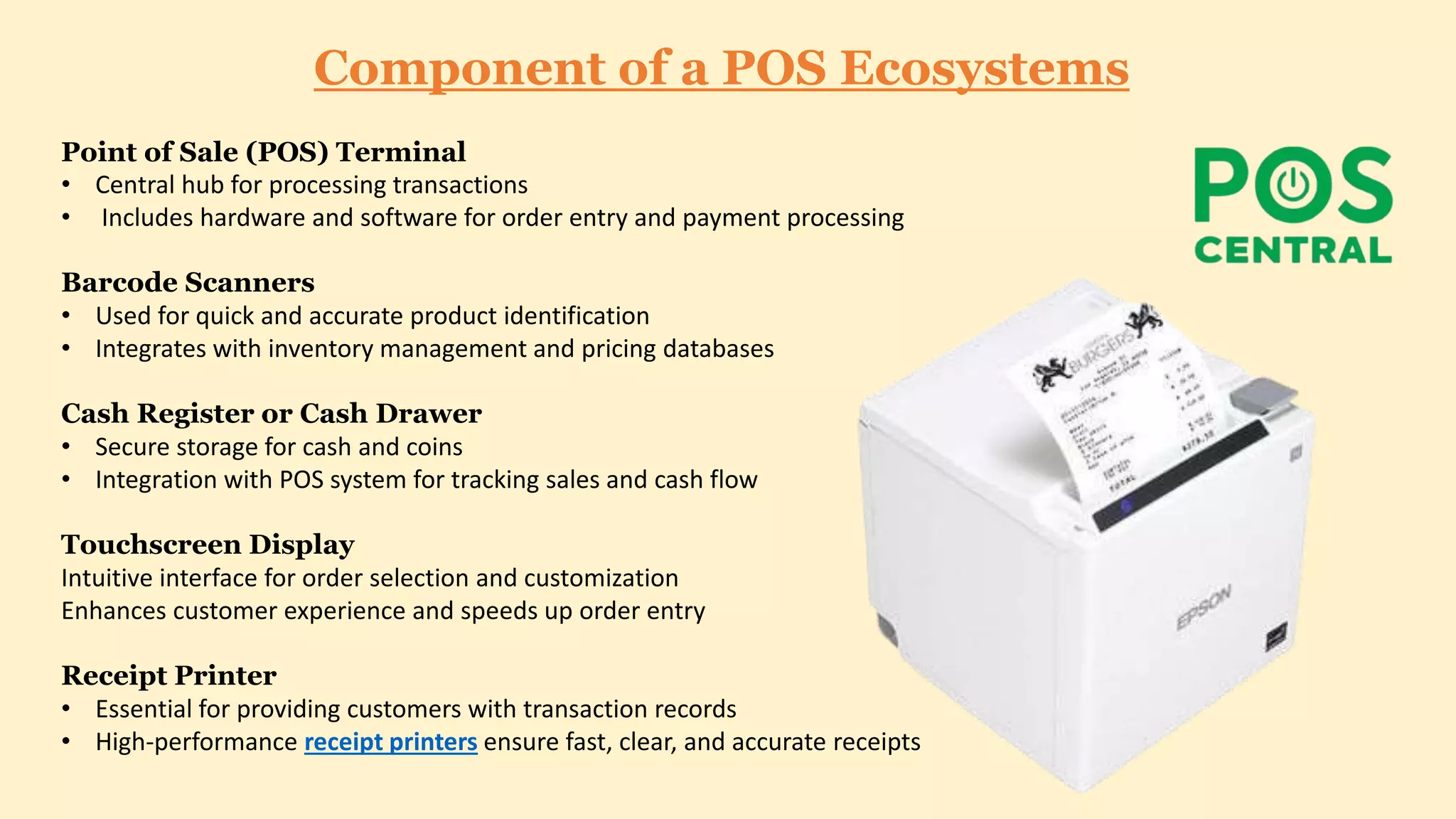 Component of a POS Ecosystems
Point of Sale (POS) Terminal
• Central hub for processing transactions
• Includes hardware and software for order entry and payment processing
Barcode Scanners
• Used for quick and accurate product identification
• Integrates with inventory management and pricing databases
Cash Register or Cash Drawer
• Secure storage for cash and coins
• Integration with POS system for tracking sales and cash flow
Touchscreen Display
Intuitive interface for order selection and customization
Enhances customer experience and speeds up order entry
Receipt Printer
• Essential for providing customers with transaction records
• High-performance receipt printers ensure fast, clear, and accurate receipts
 