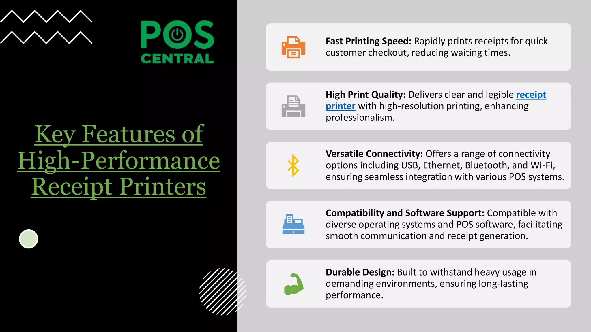 Key Features of
High-Performance
Receipt Printers
Fast Printing Speed: Rapidly prints receipts for quick
customer checkout, reducing waiting times.
High Print Quality: Delivers clear and legible receipt
printer with high-resolution printing, enhancing
professionalism.
Versatile Connectivity: Offers a range of connectivity
options including USB, Ethernet, Bluetooth, and Wi-Fi,
ensuring seamless integration with various POS systems.
Compatibility and Software Support: Compatible with
diverse operating systems and POS software, facilitating
smooth communication and receipt generation.
Durable Design: Built to withstand heavy usage in
demanding environments, ensuring long-lasting
performance.
 