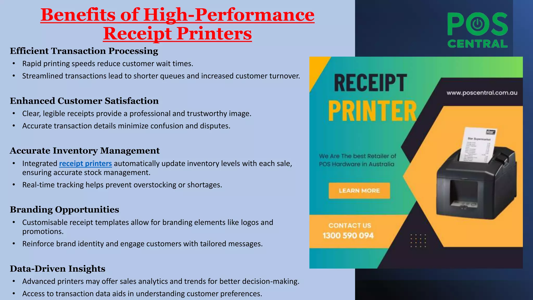 Benefits of High-Performance
Receipt Printers
Efficient Transaction Processing
• Rapid printing speeds reduce customer wait times.
• Streamlined transactions lead to shorter queues and increased customer turnover.
Enhanced Customer Satisfaction
• Clear, legible receipts provide a professional and trustworthy image.
• Accurate transaction details minimize confusion and disputes.
Accurate Inventory Management
• Integrated receipt printers automatically update inventory levels with each sale,
ensuring accurate stock management.
• Real-time tracking helps prevent overstocking or shortages.
Branding Opportunities
• Customisable receipt templates allow for branding elements like logos and
promotions.
• Reinforce brand identity and engage customers with tailored messages.
Data-Driven Insights
• Advanced printers may offer sales analytics and trends for better decision-making.
• Access to transaction data aids in understanding customer preferences.
 