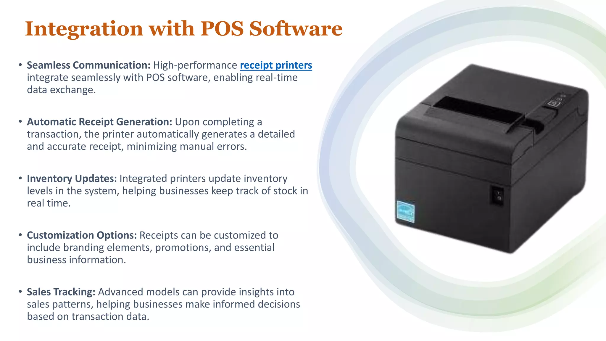 Integration with POS Software
• Seamless Communication: High-performance receipt printers
integrate seamlessly with POS software, enabling real-time
data exchange.
• Automatic Receipt Generation: Upon completing a
transaction, the printer automatically generates a detailed
and accurate receipt, minimizing manual errors.
• Inventory Updates: Integrated printers update inventory
levels in the system, helping businesses keep track of stock in
real time.
• Customization Options: Receipts can be customized to
include branding elements, promotions, and essential
business information.
• Sales Tracking: Advanced models can provide insights into
sales patterns, helping businesses make informed decisions
based on transaction data.
 