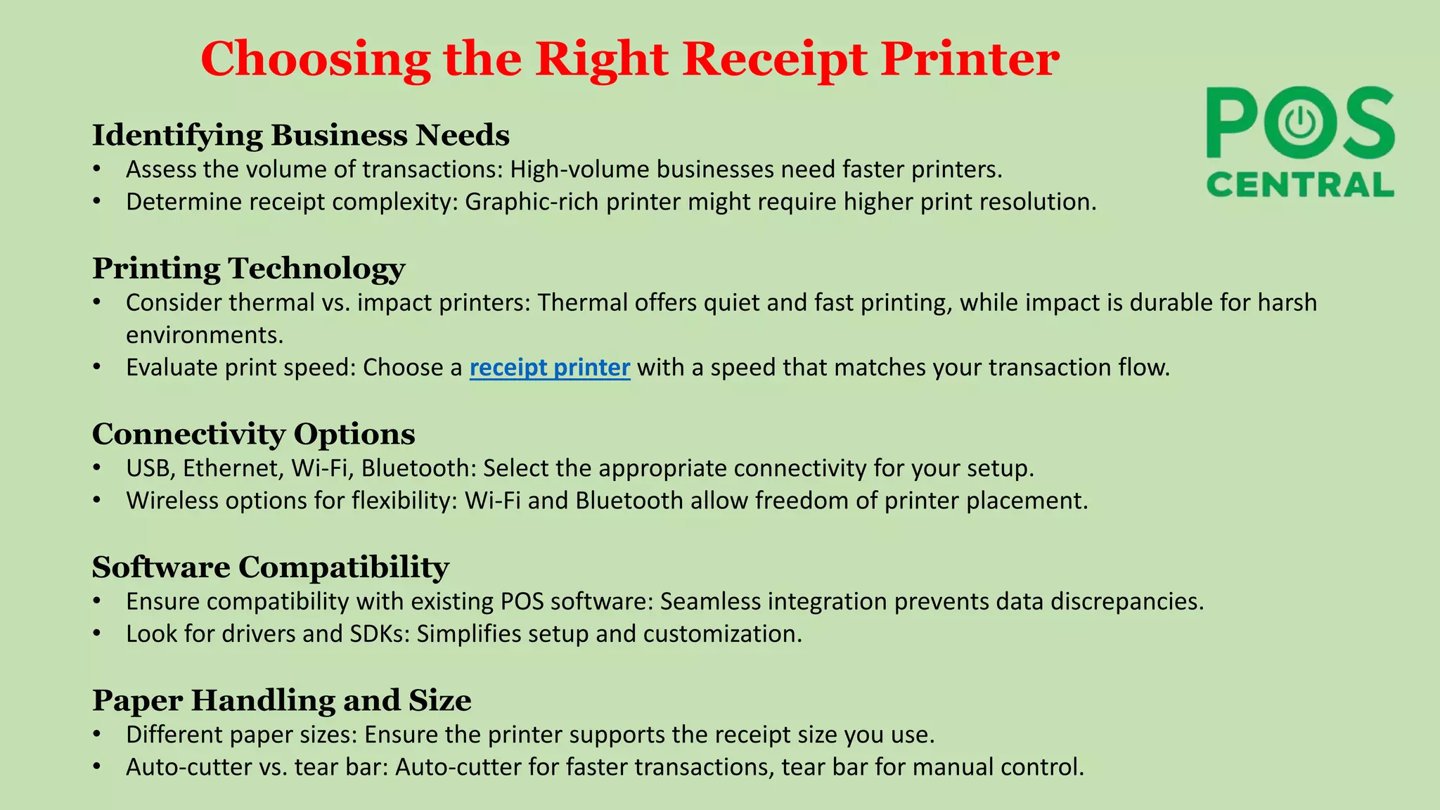 Choosing the Right Receipt Printer
Identifying Business Needs
• Assess the volume of transactions: High-volume businesses need faster printers.
• Determine receipt complexity: Graphic-rich printer might require higher print resolution.
Printing Technology
• Consider thermal vs. impact printers: Thermal offers quiet and fast printing, while impact is durable for harsh
environments.
• Evaluate print speed: Choose a receipt printer with a speed that matches your transaction flow.
Connectivity Options
• USB, Ethernet, Wi-Fi, Bluetooth: Select the appropriate connectivity for your setup.
• Wireless options for flexibility: Wi-Fi and Bluetooth allow freedom of printer placement.
Software Compatibility
• Ensure compatibility with existing POS software: Seamless integration prevents data discrepancies.
• Look for drivers and SDKs: Simplifies setup and customization.
Paper Handling and Size
• Different paper sizes: Ensure the printer supports the receipt size you use.
• Auto-cutter vs. tear bar: Auto-cutter for faster transactions, tear bar for manual control.
 