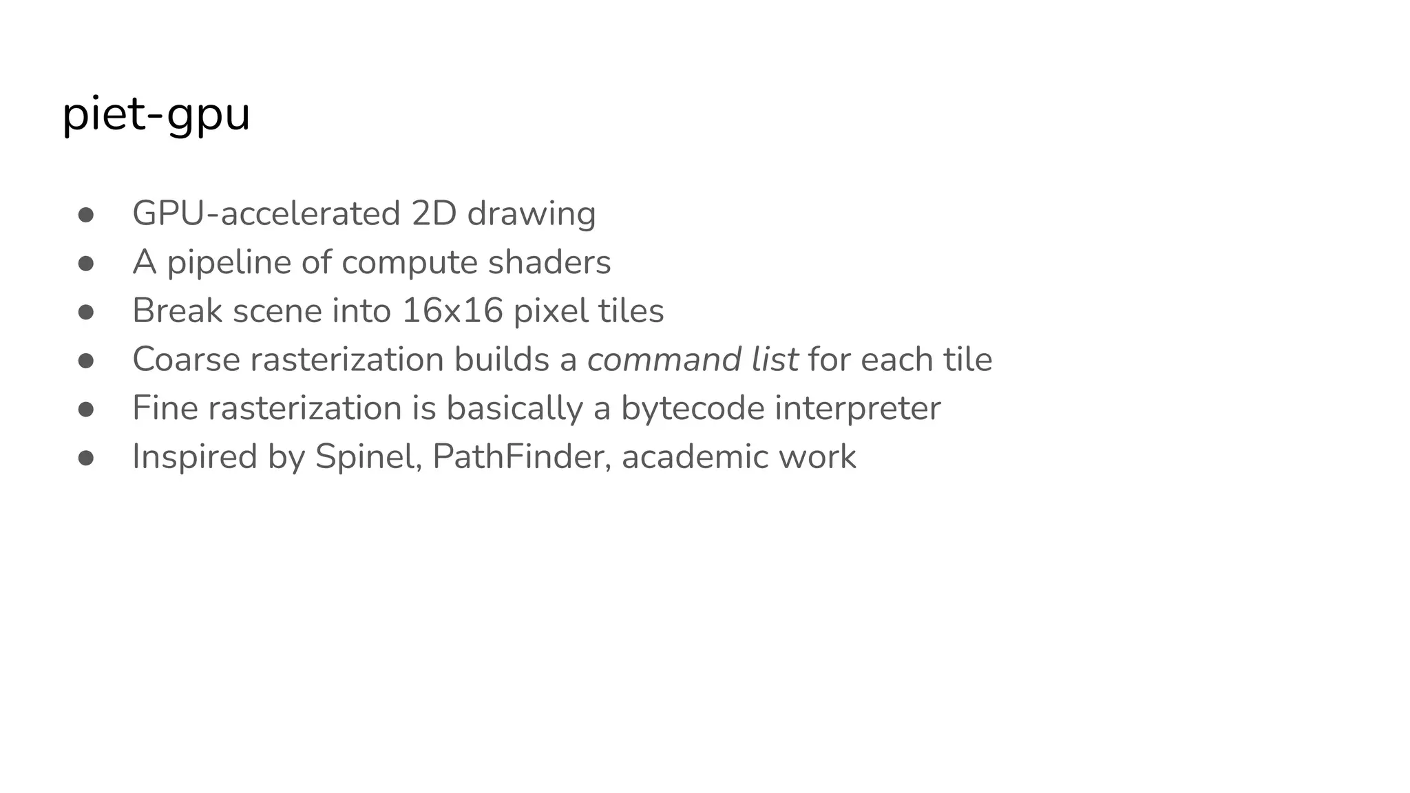 piet-gpu
● GPU-accelerated 2D drawing
● A pipeline of compute shaders
● Break scene into 16x16 pixel tiles
● Coarse rasterization builds a command list for each tile
● Fine rasterization is basically a bytecode interpreter
● Inspired by Spinel, PathFinder, academic work
 
