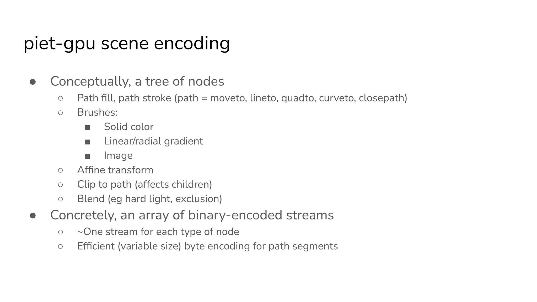 piet-gpu scene encoding
● Conceptually, a tree of nodes
○ Path ﬁll, path stroke (path = moveto, lineto, quadto, curveto, closepath)
○ Brushes:
■ Solid color
■ Linear/radial gradient
■ Image
○ Afﬁne transform
○ Clip to path (affects children)
○ Blend (eg hard light, exclusion)
● Concretely, an array of binary-encoded streams
○ ~One stream for each type of node
○ Efﬁcient (variable size) byte encoding for path segments
 