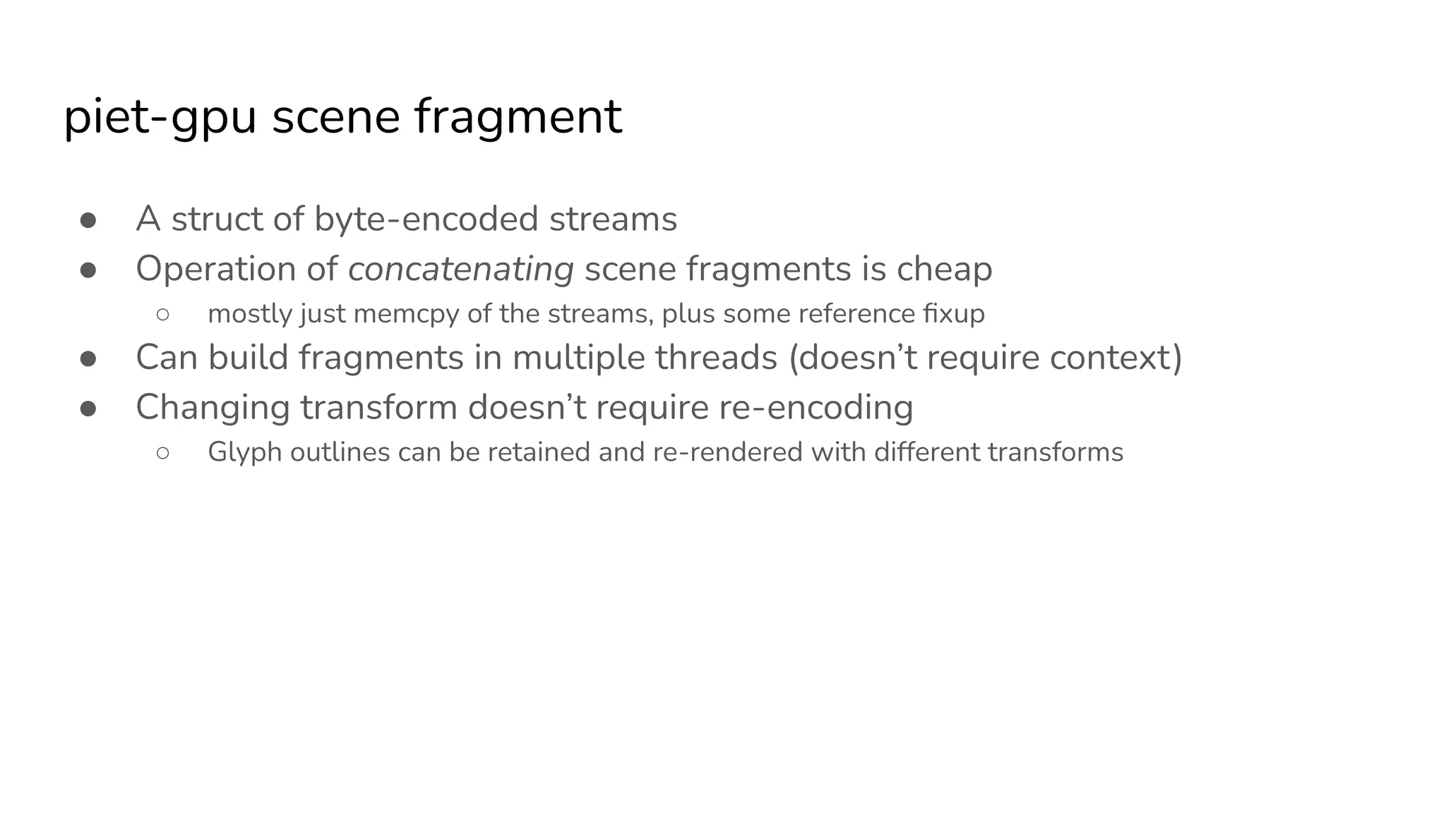 piet-gpu scene fragment
● A struct of byte-encoded streams
● Operation of concatenating scene fragments is cheap
○ mostly just memcpy of the streams, plus some reference ﬁxup
● Can build fragments in multiple threads (doesn’t require context)
● Changing transform doesn’t require re-encoding
○ Glyph outlines can be retained and re-rendered with different transforms
 