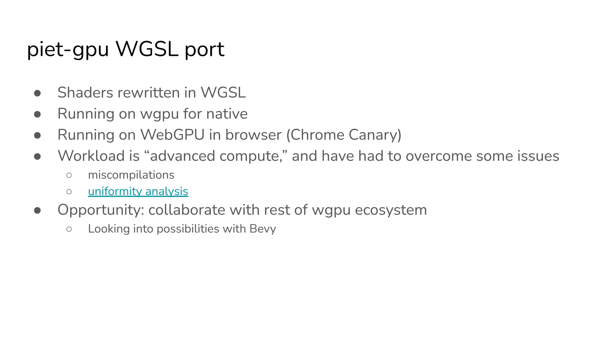 piet-gpu WGSL port
● Shaders rewritten in WGSL
● Running on wgpu for native
● Running on WebGPU in browser (Chrome Canary)
● Workload is “advanced compute,” and have had to overcome some issues
○ miscompilations
○ uniformity analysis
● Opportunity: collaborate with rest of wgpu ecosystem
○ Looking into possibilities with Bevy
 