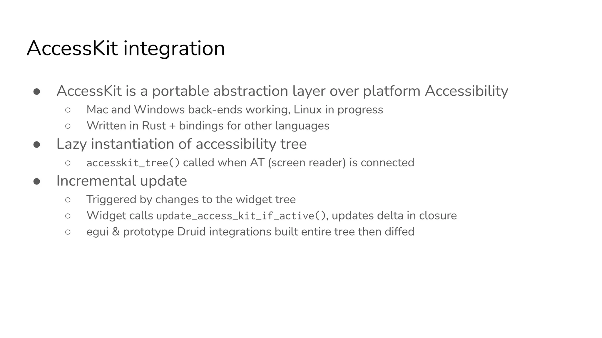 AccessKit integration
● AccessKit is a portable abstraction layer over platform Accessibility
○ Mac and Windows back-ends working, Linux in progress
○ Written in Rust + bindings for other languages
● Lazy instantiation of accessibility tree
○ accesskit_tree() called when AT (screen reader) is connected
● Incremental update
○ Triggered by changes to the widget tree
○ Widget calls update_access_kit_if_active(), updates delta in closure
○ egui & prototype Druid integrations built entire tree then diffed
 