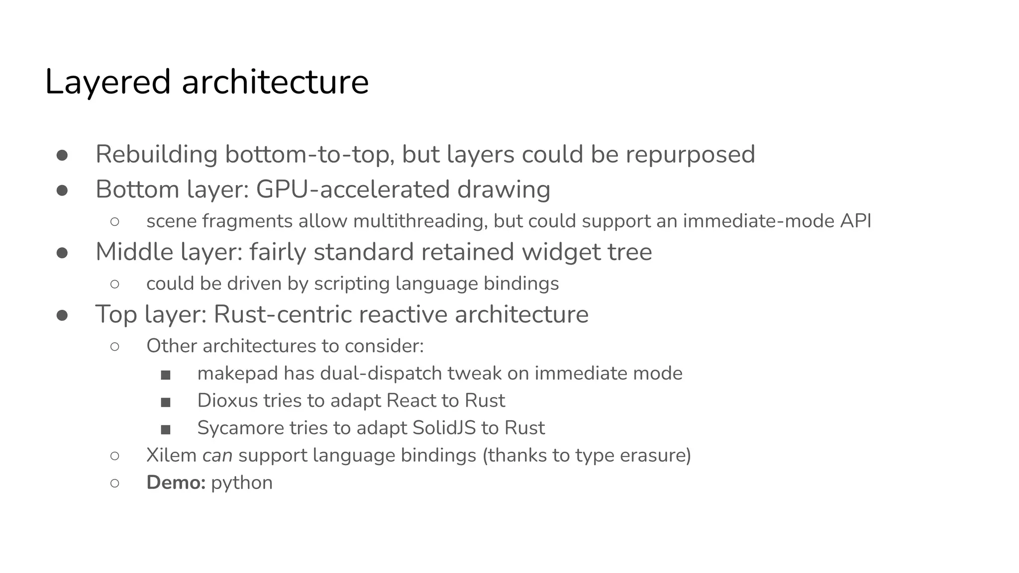 Layered architecture
● Rebuilding bottom-to-top, but layers could be repurposed
● Bottom layer: GPU-accelerated drawing
○ scene fragments allow multithreading, but could support an immediate-mode API
● Middle layer: fairly standard retained widget tree
○ could be driven by scripting language bindings
● Top layer: Rust-centric reactive architecture
○ Other architectures to consider:
■ makepad has dual-dispatch tweak on immediate mode
■ Dioxus tries to adapt React to Rust
■ Sycamore tries to adapt SolidJS to Rust
○ Xilem can support language bindings (thanks to type erasure)
○ Demo: python
 