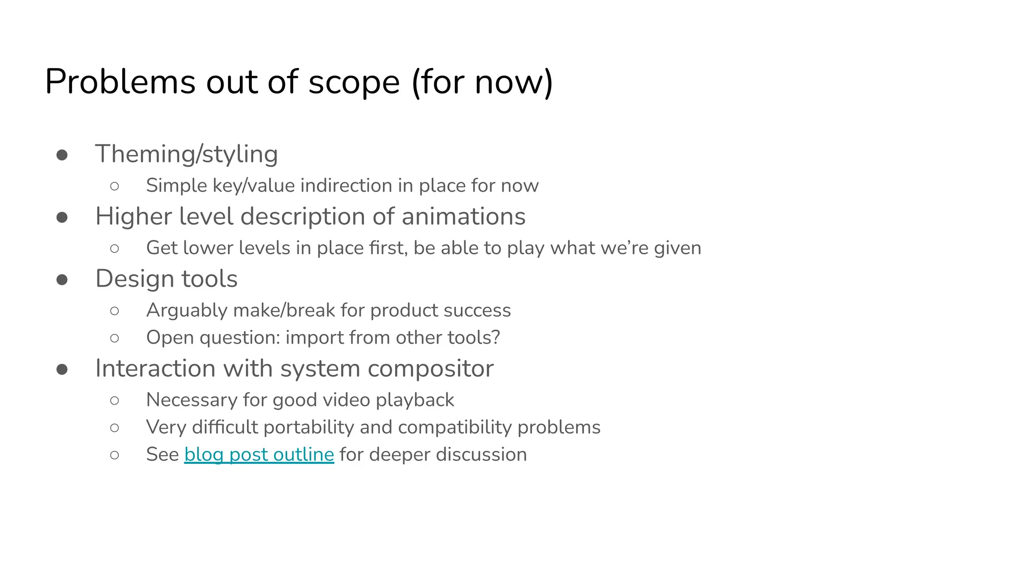 Problems out of scope (for now)
● Theming/styling
○ Simple key/value indirection in place for now
● Higher level description of animations
○ Get lower levels in place ﬁrst, be able to play what we’re given
● Design tools
○ Arguably make/break for product success
○ Open question: import from other tools?
● Interaction with system compositor
○ Necessary for good video playback
○ Very difﬁcult portability and compatibility problems
○ See blog post outline for deeper discussion
 