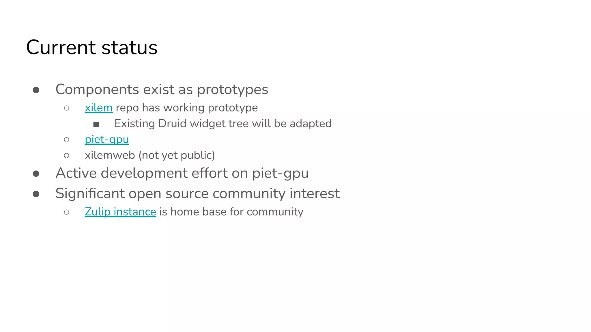 Current status
● Components exist as prototypes
○ xilem repo has working prototype
■ Existing Druid widget tree will be adapted
○ piet-gpu
○ xilemweb (not yet public)
● Active development effort on piet-gpu
● Signiﬁcant open source community interest
○ Zulip instance is home base for community
 
