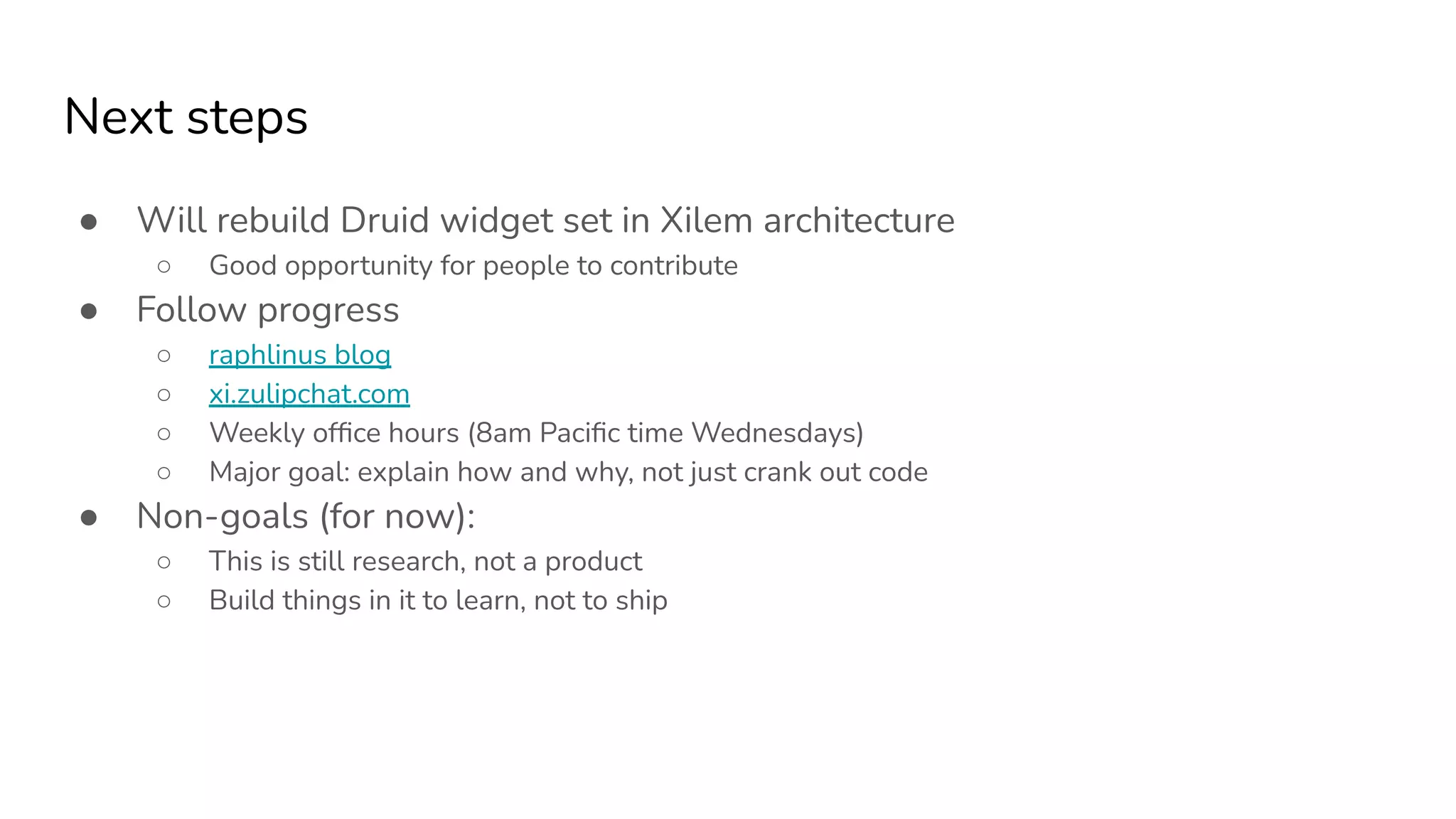 Next steps
● Will rebuild Druid widget set in Xilem architecture
○ Good opportunity for people to contribute
● Follow progress
○ raphlinus blog
○ xi.zulipchat.com
○ Weekly ofﬁce hours (8am Paciﬁc time Wednesdays)
○ Major goal: explain how and why, not just crank out code
● Non-goals (for now):
○ This is still research, not a product
○ Build things in it to learn, not to ship
 
