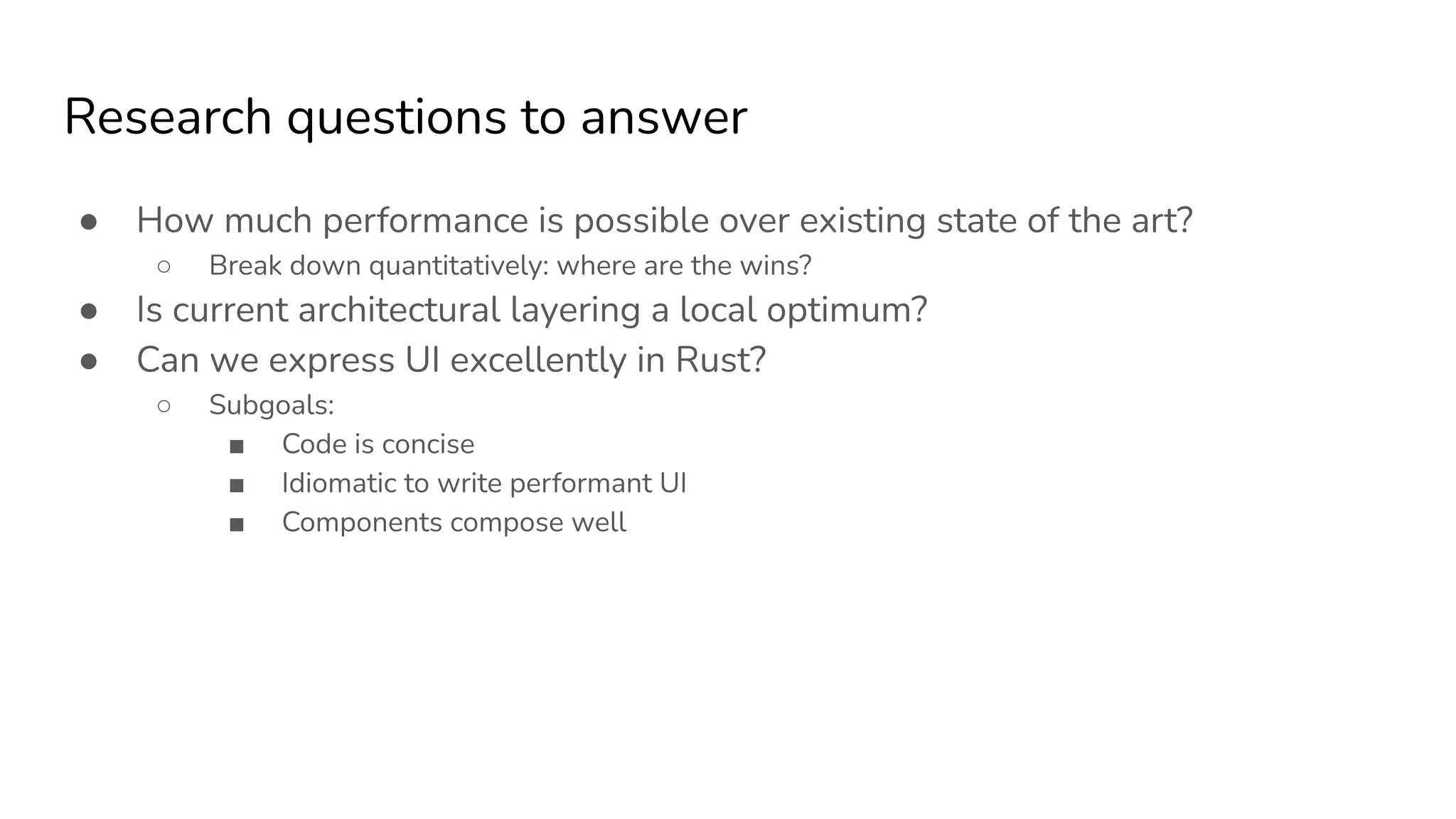 Research questions to answer
● How much performance is possible over existing state of the art?
○ Break down quantitatively: where are the wins?
● Is current architectural layering a local optimum?
● Can we express UI excellently in Rust?
○ Subgoals:
■ Code is concise
■ Idiomatic to write performant UI
■ Components compose well
 