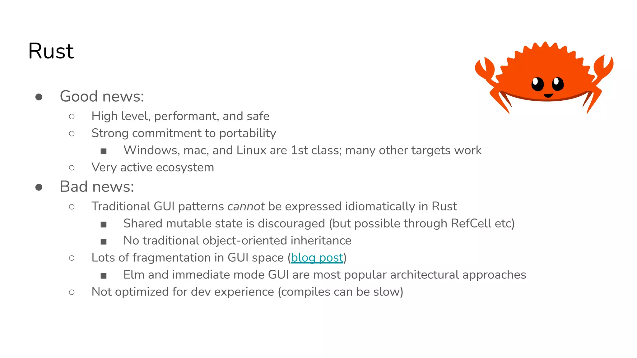 Rust
● Good news:
○ High level, performant, and safe
○ Strong commitment to portability
■ Windows, mac, and Linux are 1st class; many other targets work
○ Very active ecosystem
● Bad news:
○ Traditional GUI patterns cannot be expressed idiomatically in Rust
■ Shared mutable state is discouraged (but possible through RefCell etc)
■ No traditional object-oriented inheritance
○ Lots of fragmentation in GUI space (blog post)
■ Elm and immediate mode GUI are most popular architectural approaches
○ Not optimized for dev experience (compiles can be slow)
 