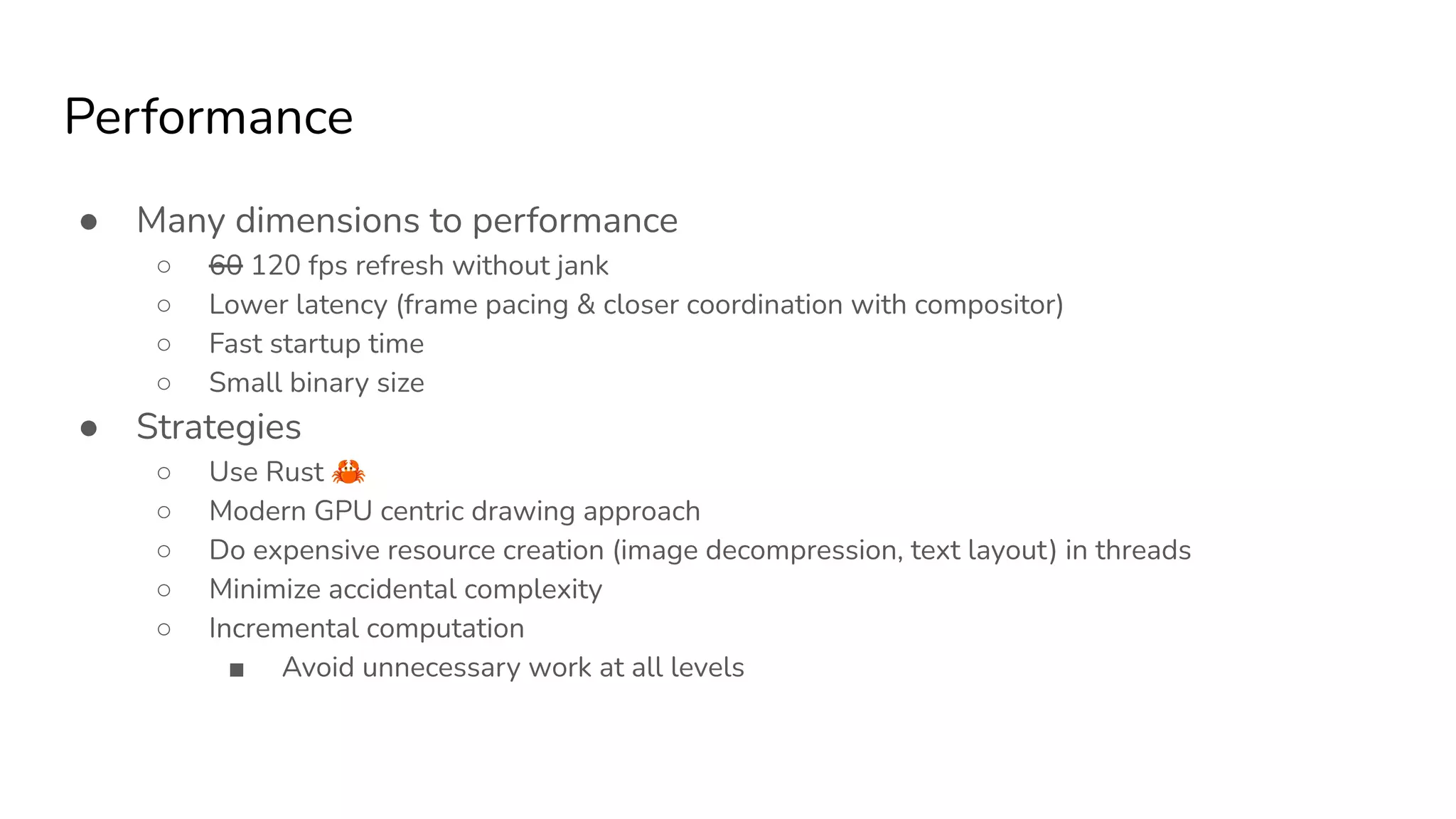 Performance
● Many dimensions to performance
○ 60 120 fps refresh without jank
○ Lower latency (frame pacing & closer coordination with compositor)
○ Fast startup time
○ Small binary size
● Strategies
○ Use Rust 🦀
○ Modern GPU centric drawing approach
○ Do expensive resource creation (image decompression, text layout) in threads
○ Minimize accidental complexity
○ Incremental computation
■ Avoid unnecessary work at all levels
 
