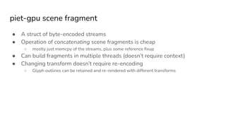 piet-gpu scene fragment
● A struct of byte-encoded streams
● Operation of concatenating scene fragments is cheap
○ mostly just memcpy of the streams, plus some reference ﬁxup
● Can build fragments in multiple threads (doesn’t require context)
● Changing transform doesn’t require re-encoding
○ Glyph outlines can be retained and re-rendered with different transforms
 