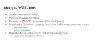 piet-gpu WGSL port
● Shaders rewritten in WGSL
● Running on wgpu for native
● Running on WebGPU in browser (Chrome Canary)
● Workload is “advanced compute,” and have had to overcome some issues
○ miscompilations
○ uniformity analysis
● Opportunity: collaborate with rest of wgpu ecosystem
○ Looking into possibilities with Bevy
 