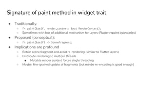 Signature of paint method in widget trait
● Traditionally:
○ fn paint(&self, render_context: &mut RenderContext);
○ Sometimes with lots of additional mechanism for layers (Flutter repaint boundaries)
● Proposed (conceptual):
○ fn paint(&self) -> SceneFragment;
● Implications are profound
○ Retain scene fragment and avoid re-rendering (similar to Flutter layers)
○ Distribute rendering to multiple threads
■ Mutable render context forces single threading
○ Maybe: ﬁne-grained update of fragments (but maybe re-encoding is good enough)
 