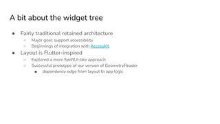 A bit about the widget tree
● Fairly traditional retained architecture
○ Major goal: support accessibility
○ Beginnings of integration with AccessKit
● Layout is Flutter-inspired
○ Explored a more SwiftUI-like approach
○ Successful prototype of our version of GeometryReader
■ dependency edge from layout to app logic
 