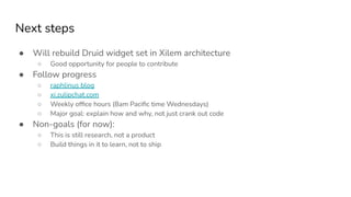 Next steps
● Will rebuild Druid widget set in Xilem architecture
○ Good opportunity for people to contribute
● Follow progress
○ raphlinus blog
○ xi.zulipchat.com
○ Weekly ofﬁce hours (8am Paciﬁc time Wednesdays)
○ Major goal: explain how and why, not just crank out code
● Non-goals (for now):
○ This is still research, not a product
○ Build things in it to learn, not to ship
 