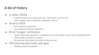 A bit of history
● xi-editor (2016)
○ Explore multi-process approach, use “native GUI” for front end
○ Async added much complexity, ultimately a failure
● Druid ca 2019
○ ECS-inspired architecture
○ Use platform drawing capabilities
● Druid “muggle” architecture
○ Works well when app data is modeled as tree, and model->view map is straightforward
○ Other patterns painful to express
○ Runebender font editor (currently on back burner)
● GPU drawing (piet-metal, piet-gpu)
○ Ongoing research program
 
