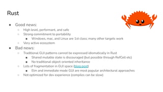Rust
● Good news:
○ High level, performant, and safe
○ Strong commitment to portability
■ Windows, mac, and Linux are 1st class; many other targets work
○ Very active ecosystem
● Bad news:
○ Traditional GUI patterns cannot be expressed idiomatically in Rust
■ Shared mutable state is discouraged (but possible through RefCell etc)
■ No traditional object-oriented inheritance
○ Lots of fragmentation in GUI space (blog post)
■ Elm and immediate mode GUI are most popular architectural approaches
○ Not optimized for dev experience (compiles can be slow)
 