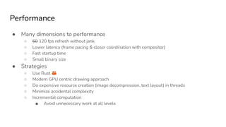 Performance
● Many dimensions to performance
○ 60 120 fps refresh without jank
○ Lower latency (frame pacing & closer coordination with compositor)
○ Fast startup time
○ Small binary size
● Strategies
○ Use Rust 🦀
○ Modern GPU centric drawing approach
○ Do expensive resource creation (image decompression, text layout) in threads
○ Minimize accidental complexity
○ Incremental computation
■ Avoid unnecessary work at all levels
 