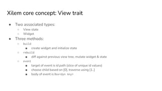 Xilem core concept: View trait
● Two associated types:
○ View state
○ Widget
● Three methods:
○ build
■ create widget and initialize state
○ rebuild
■ diff against previous view tree, mutate widget & state
○ event
■ target of event is id path (slice of unique id values)
■ choose child based on [0], traverse using [1..]
■ body of event is Box<dyn Any>
 