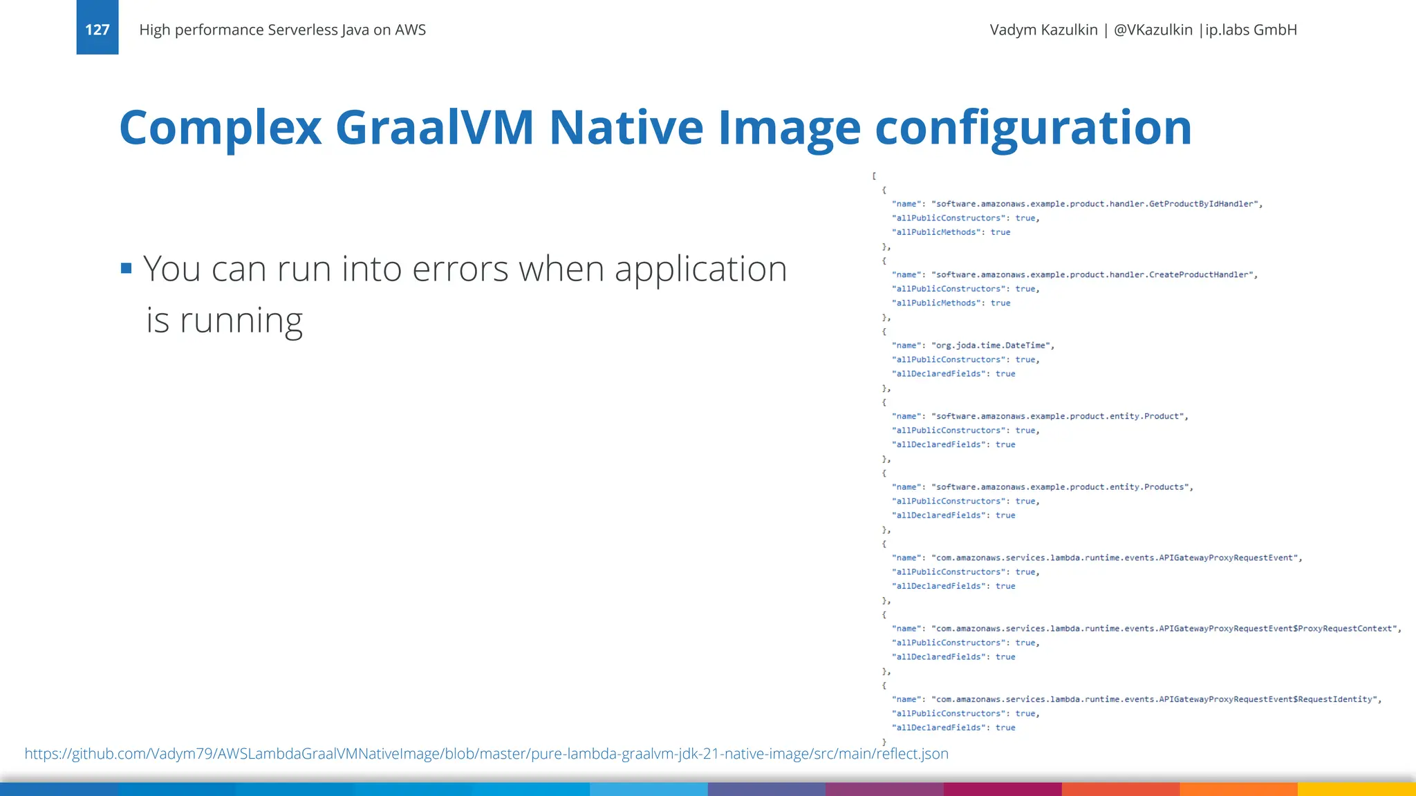 Vadym Kazulkin | @VKazulkin |ip.labs GmbH ▪ You can run into errors when application is running Complex GraalVM Native Image configuration High performance Serverless Java on AWS 127 https://github.com/Vadym79/AWSLambdaGraalVMNativeImage/blob/master/pure-lambda-graalvm-jdk-21-native-image/src/main/reflect.json 