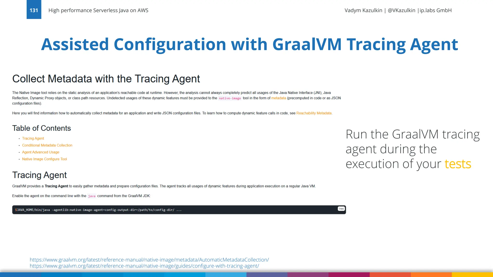 Vadym Kazulkin | @VKazulkin |ip.labs GmbH Assisted Configuration with GraalVM Tracing Agent High performance Serverless Java on AWS 131 https://www.graalvm.org/latest/reference-manual/native-image/metadata/AutomaticMetadataCollection/ https://www.graalvm.org/latest/reference-manual/native-image/guides/configure-with-tracing-agent/ Run the GraalVM tracing agent during the execution of your tests 