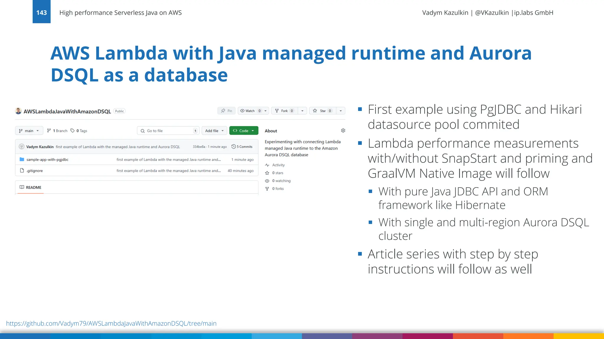 Vadym Kazulkin | @VKazulkin |ip.labs GmbH AWS Lambda with Java managed runtime and Aurora DSQL as a database High performance Serverless Java on AWS 143 ▪ First example using PgJDBC and Hikari datasource pool commited ▪ Lambda performance measurements with/without SnapStart and priming and GraalVM Native Image will follow ▪ With pure Java JDBC API and ORM framework like Hibernate ▪ With single and multi-region Aurora DSQL cluster ▪ Article series with step by step instructions will follow as well https://github.com/Vadym79/AWSLambdaJavaWithAmazonDSQL/tree/main 