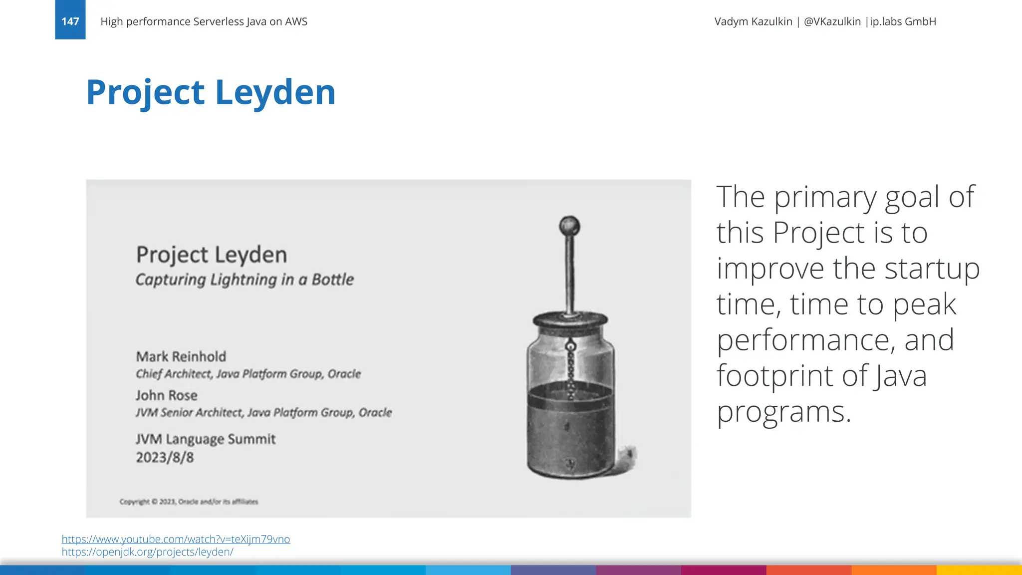 Vadym Kazulkin | @VKazulkin |ip.labs GmbH Project Leyden High performance Serverless Java on AWS 147 The primary goal of this Project is to improve the startup time, time to peak performance, and footprint of Java programs. https://www.youtube.com/watch?v=teXijm79vno https://openjdk.org/projects/leyden/ 