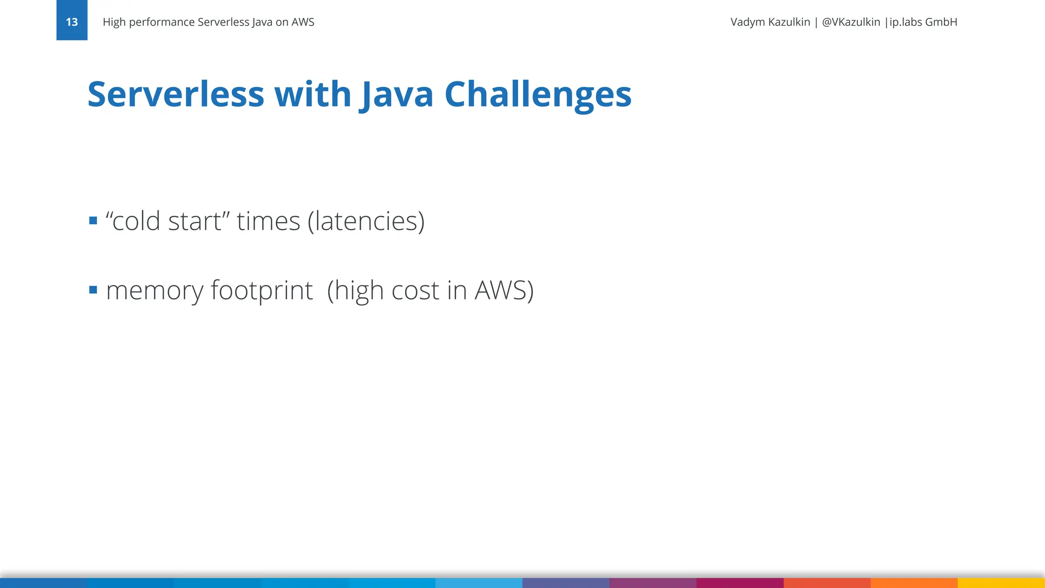 Vadym Kazulkin | @VKazulkin |ip.labs GmbH ▪ “cold start” times (latencies) ▪ memory footprint (high cost in AWS) Serverless with Java Challenges High performance Serverless Java on AWS 13 