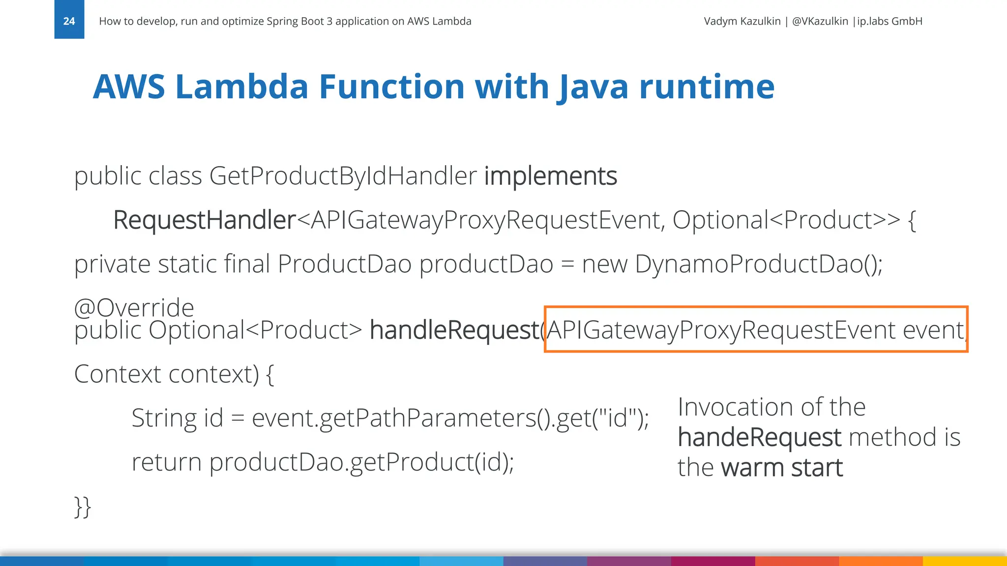 Vadym Kazulkin | @VKazulkin |ip.labs GmbH public class GetProductByIdHandler implements RequestHandler<APIGatewayProxyRequestEvent, Optional<Product>> { private static final ProductDao productDao = new DynamoProductDao(); @Override public Optional<Product> handleRequest(APIGatewayProxyRequestEvent event, Context context) { String id = event.getPathParameters().get("id"); return productDao.getProduct(id); }} AWS Lambda Function with Java runtime How to develop, run and optimize Spring Boot 3 application on AWS Lambda 24 Invocation of the handeRequest method is the warm start 