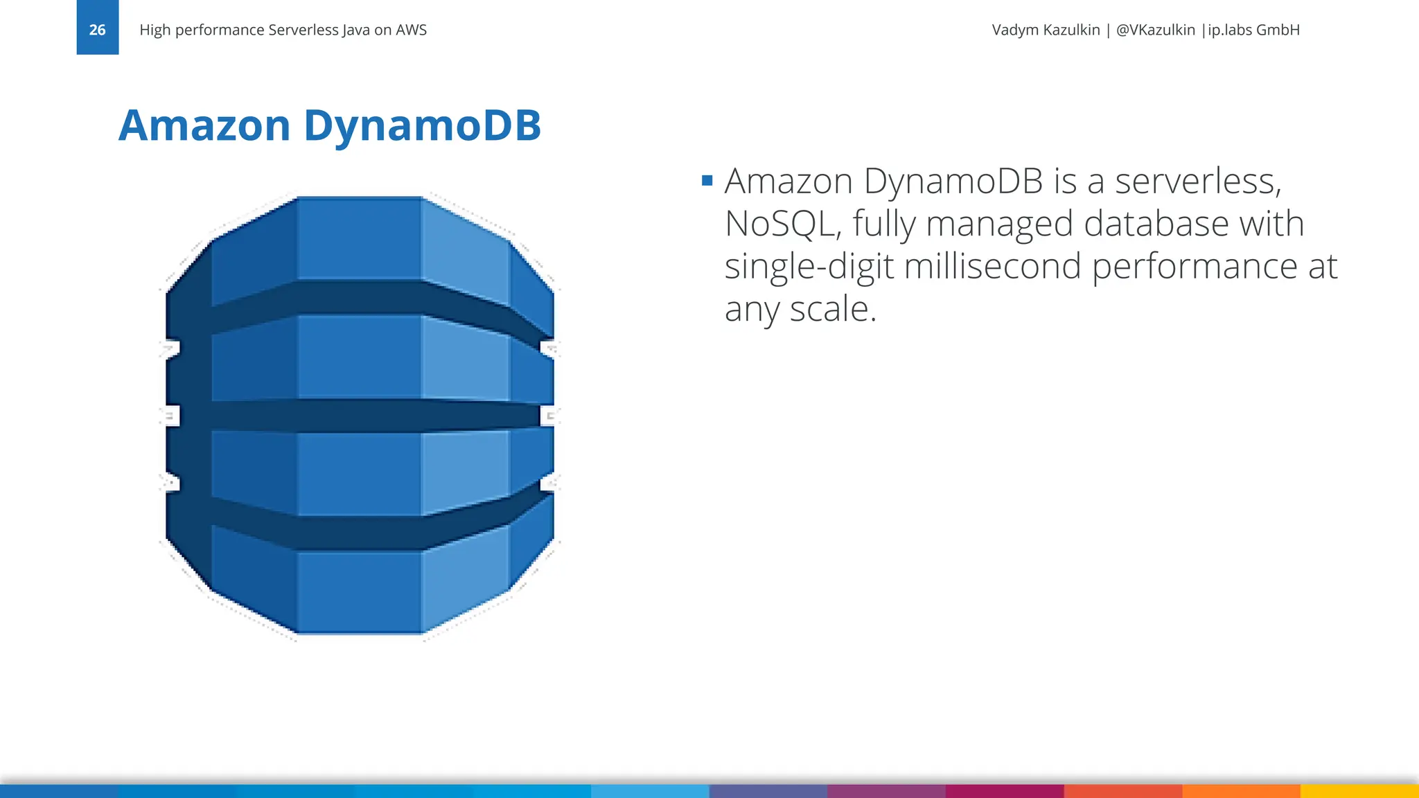 Vadym Kazulkin | @VKazulkin |ip.labs GmbH Amazon DynamoDB High performance Serverless Java on AWS 26 ▪ Amazon DynamoDB is a serverless, NoSQL, fully managed database with single-digit millisecond performance at any scale. 