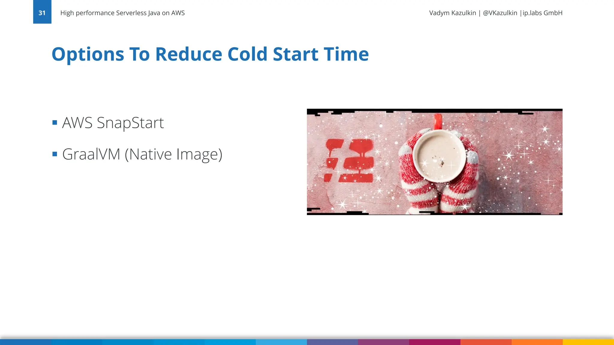 Vadym Kazulkin | @VKazulkin |ip.labs GmbH ▪ AWS SnapStart ▪ GraalVM (Native Image) Options To Reduce Cold Start Time High performance Serverless Java on AWS 31 