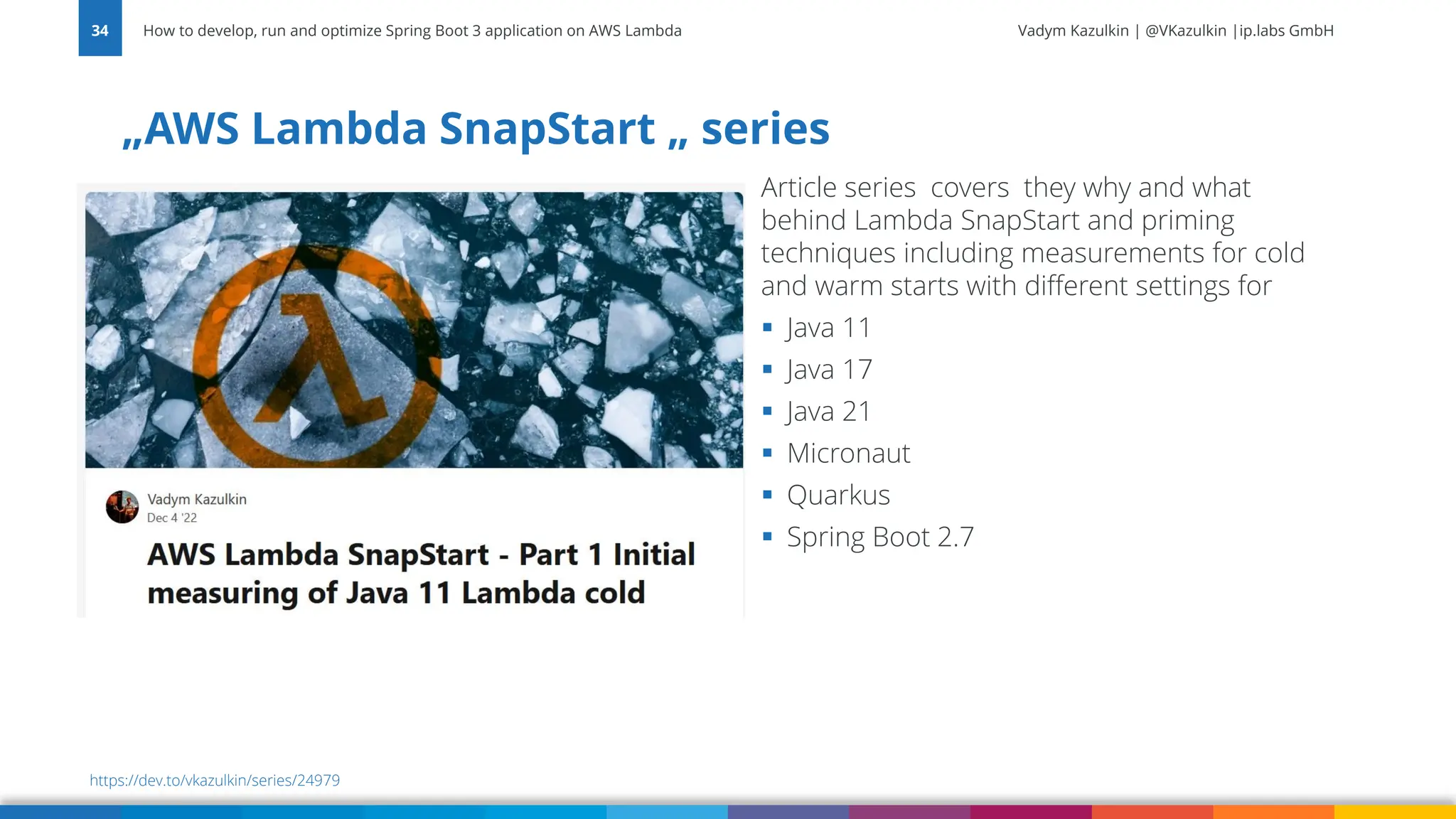 Vadym Kazulkin | @VKazulkin |ip.labs GmbH „AWS Lambda SnapStart „ series How to develop, run and optimize Spring Boot 3 application on AWS Lambda 34 https://dev.to/vkazulkin/series/24979 Article series covers they why and what behind Lambda SnapStart and priming techniques including measurements for cold and warm starts with different settings for ▪ Java 11 ▪ Java 17 ▪ Java 21 ▪ Micronaut ▪ Quarkus ▪ Spring Boot 2.7 