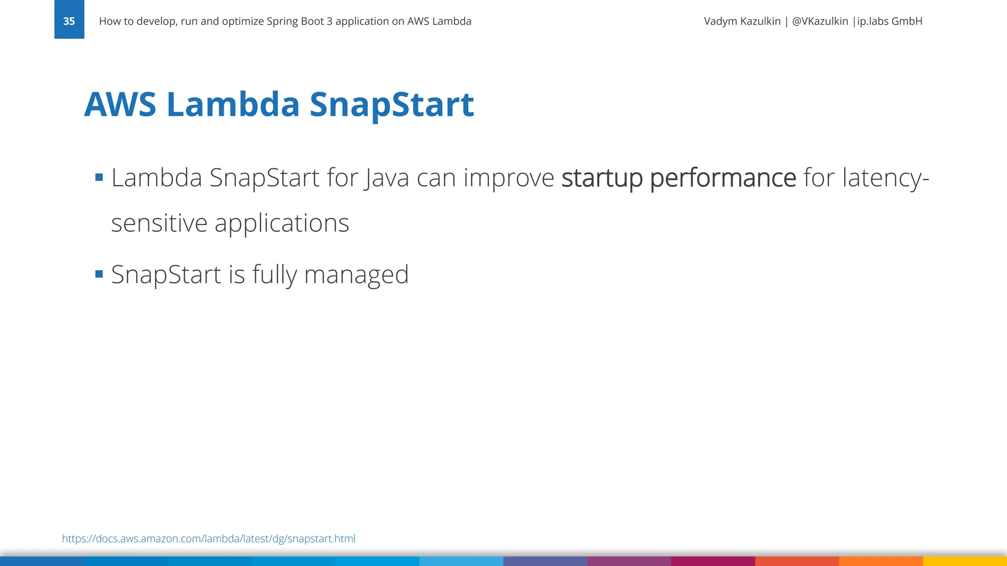 Vadym Kazulkin | @VKazulkin |ip.labs GmbH ▪ Lambda SnapStart for Java can improve startup performance for latency- sensitive applications ▪ SnapStart is fully managed AWS Lambda SnapStart How to develop, run and optimize Spring Boot 3 application on AWS Lambda 35 https://docs.aws.amazon.com/lambda/latest/dg/snapstart.html 