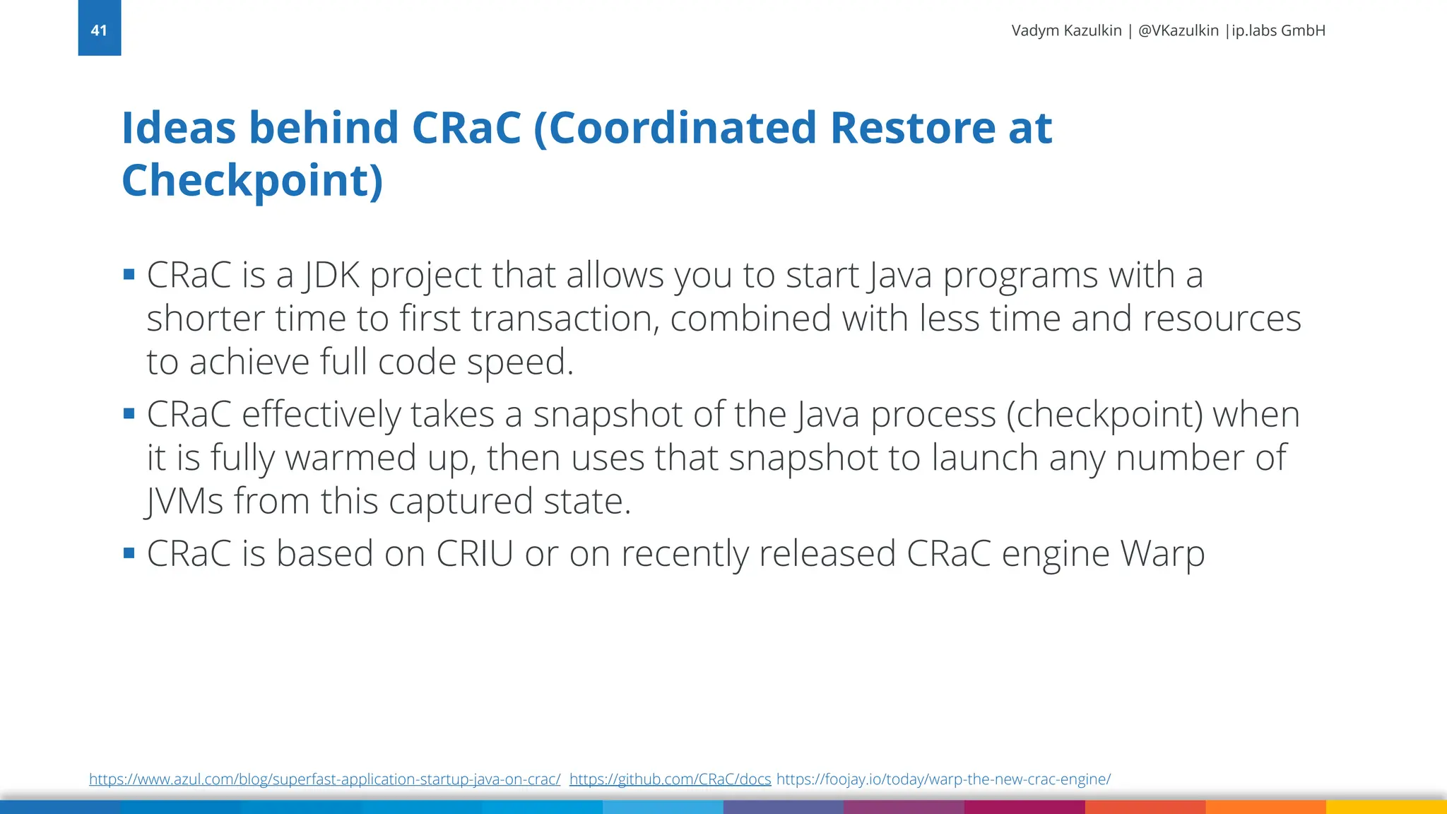 Vadym Kazulkin | @VKazulkin |ip.labs GmbH ▪ CRaC is a JDK project that allows you to start Java programs with a shorter time to first transaction, combined with less time and resources to achieve full code speed. ▪ CRaC effectively takes a snapshot of the Java process (checkpoint) when it is fully warmed up, then uses that snapshot to launch any number of JVMs from this captured state. ▪ CRaC is based on CRIU or on recently released CRaC engine Warp Ideas behind CRaC (Coordinated Restore at Checkpoint) 41 https://www.azul.com/blog/superfast-application-startup-java-on-crac/ https://github.com/CRaC/docs https://foojay.io/today/warp-the-new-crac-engine/ 