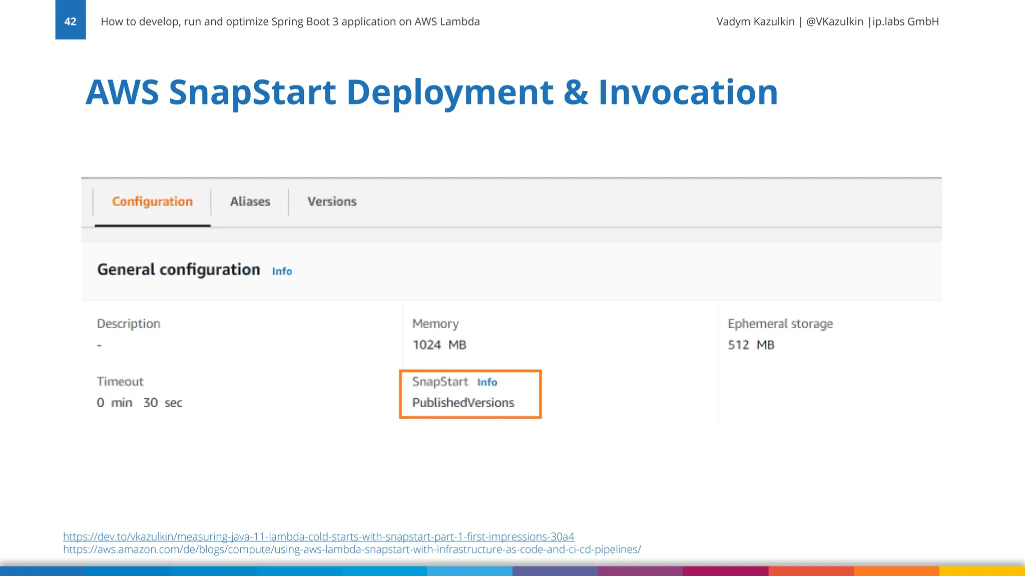 Vadym Kazulkin | @VKazulkin |ip.labs GmbH AWS SnapStart Deployment & Invocation How to develop, run and optimize Spring Boot 3 application on AWS Lambda 42 https://dev.to/vkazulkin/measuring-java-11-lambda-cold-starts-with-snapstart-part-1-first-impressions-30a4 https://aws.amazon.com/de/blogs/compute/using-aws-lambda-snapstart-with-infrastructure-as-code-and-ci-cd-pipelines/ 