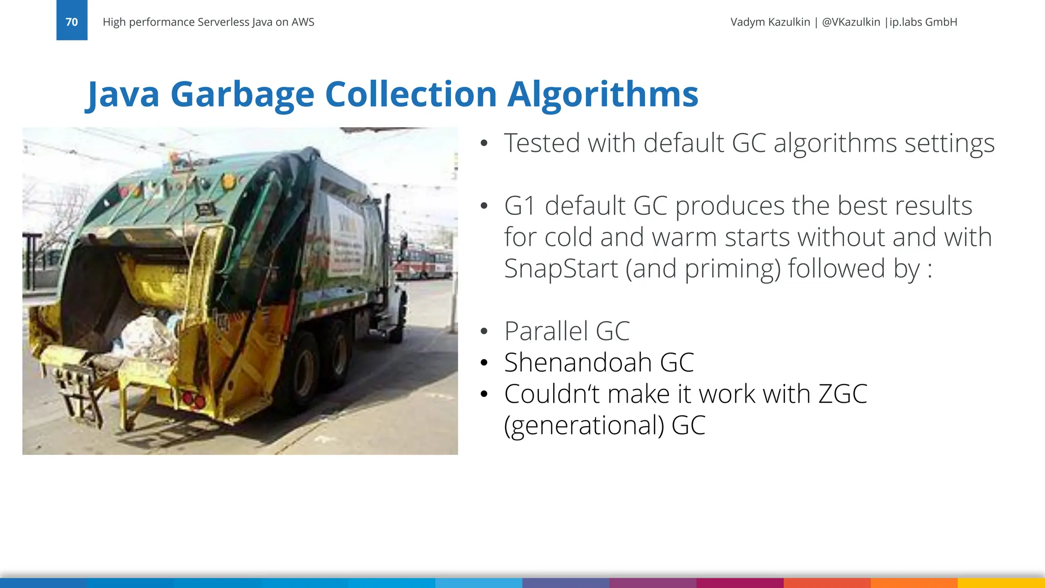 Vadym Kazulkin | @VKazulkin |ip.labs GmbH Java Garbage Collection Algorithms High performance Serverless Java on AWS 70 • Tested with default GC algorithms settings • G1 default GC produces the best results for cold and warm starts without and with SnapStart (and priming) followed by : • Parallel GC • Shenandoah GC • Couldn‘t make it work with ZGC (generational) GC 
