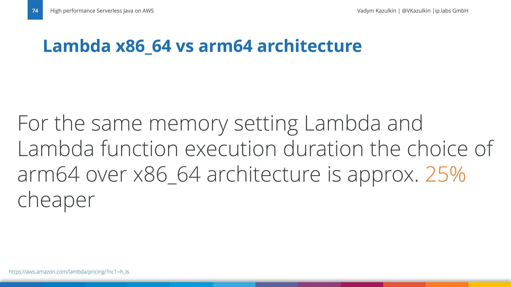 Vadym Kazulkin | @VKazulkin |ip.labs GmbH Lambda x86_64 vs arm64 architecture High performance Serverless Java on AWS 74 https://aws.amazon.com/lambda/pricing/?nc1=h_ls For the same memory setting Lambda and Lambda function execution duration the choice of arm64 over x86_64 architecture is approx. 25% cheaper 