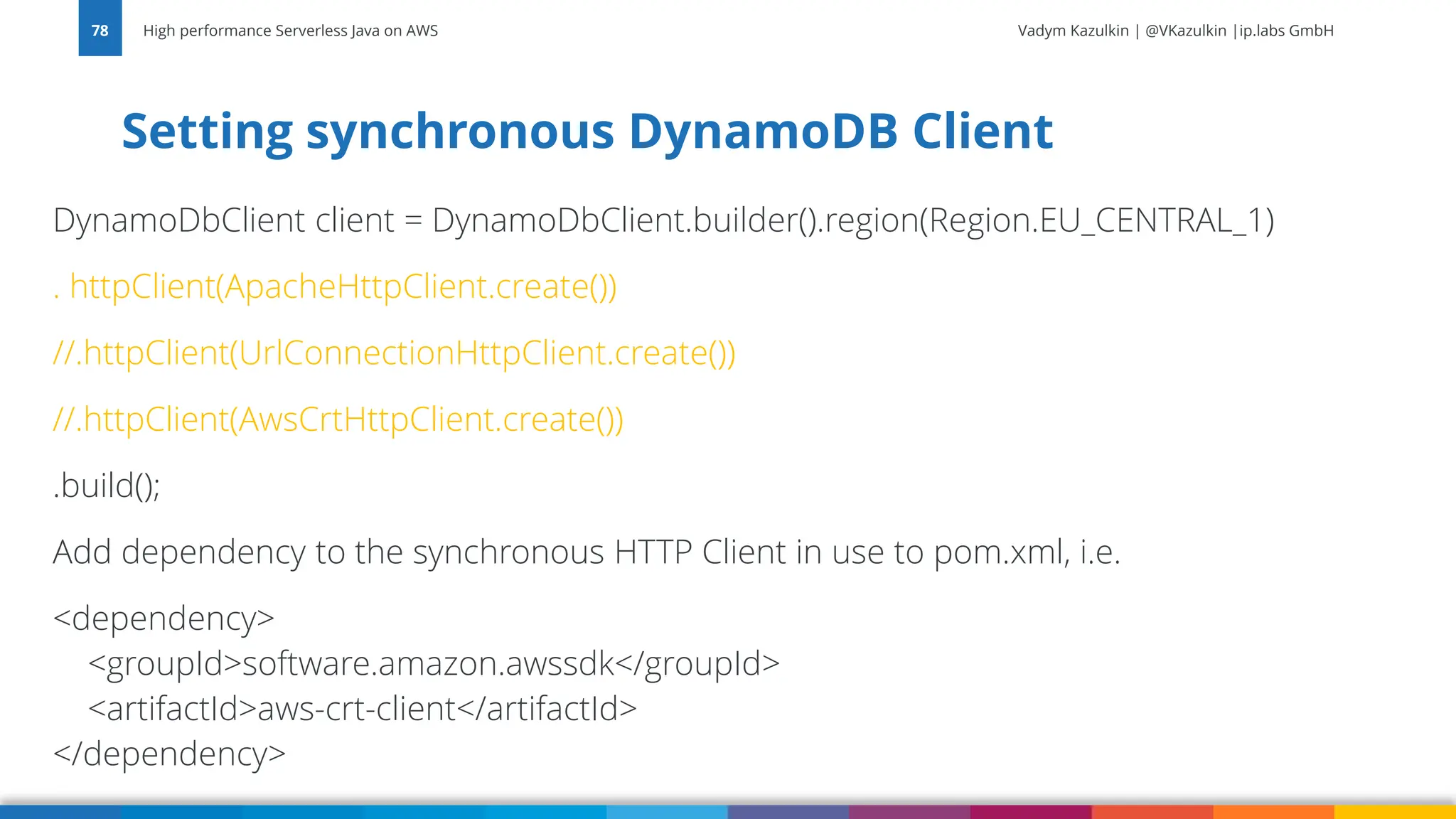 Vadym Kazulkin | @VKazulkin |ip.labs GmbH DynamoDbClient client = DynamoDbClient.builder().region(Region.EU_CENTRAL_1) . httpClient(ApacheHttpClient.create()) //.httpClient(UrlConnectionHttpClient.create()) //.httpClient(AwsCrtHttpClient.create()) .build(); Add dependency to the synchronous HTTP Client in use to pom.xml, i.e. <dependency> <groupId>software.amazon.awssdk</groupId> <artifactId>aws-crt-client</artifactId> </dependency> Setting synchronous DynamoDB Client High performance Serverless Java on AWS 78 