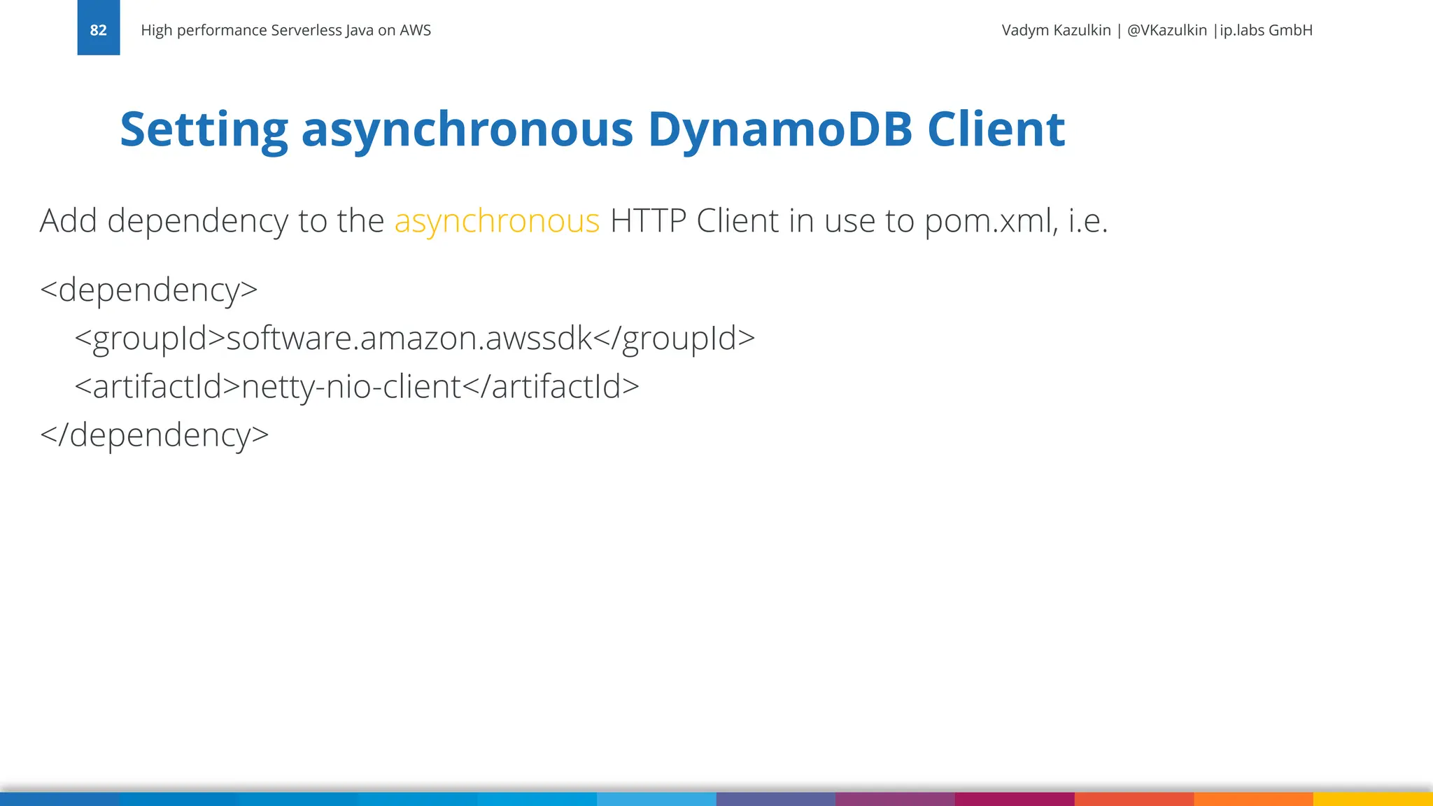 Vadym Kazulkin | @VKazulkin |ip.labs GmbH Add dependency to the asynchronous HTTP Client in use to pom.xml, i.e. <dependency> <groupId>software.amazon.awssdk</groupId> <artifactId>netty-nio-client</artifactId> </dependency> Setting asynchronous DynamoDB Client High performance Serverless Java on AWS 82 