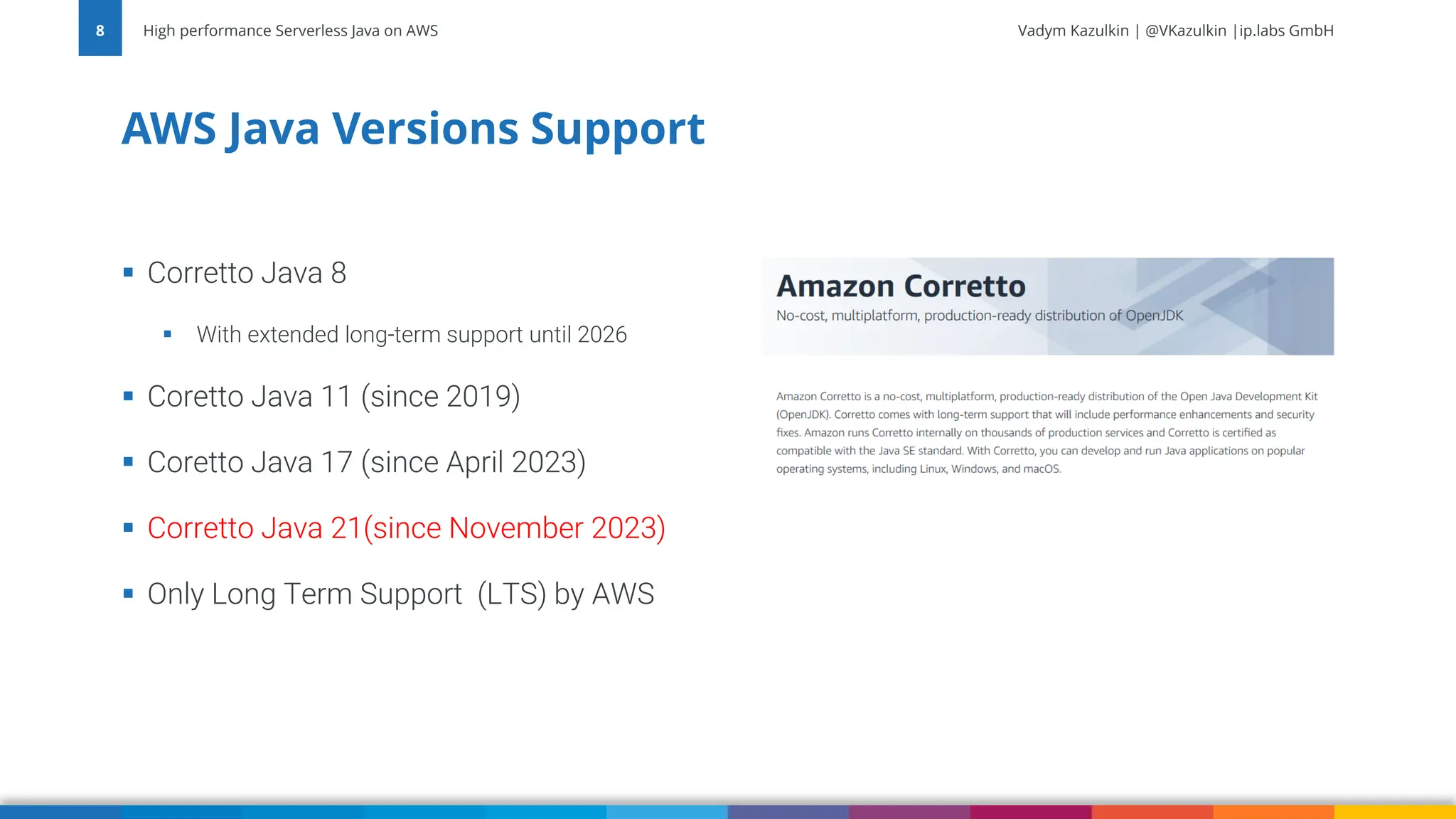 Vadym Kazulkin | @VKazulkin |ip.labs GmbH ▪ Corretto Java 8 ▪ With extended long-term support until 2026 ▪ Coretto Java 11 (since 2019) ▪ Coretto Java 17 (since April 2023) ▪ Corretto Java 21(since November 2023) ▪ Only Long Term Support (LTS) by AWS AWS Java Versions Support High performance Serverless Java on AWS 8 