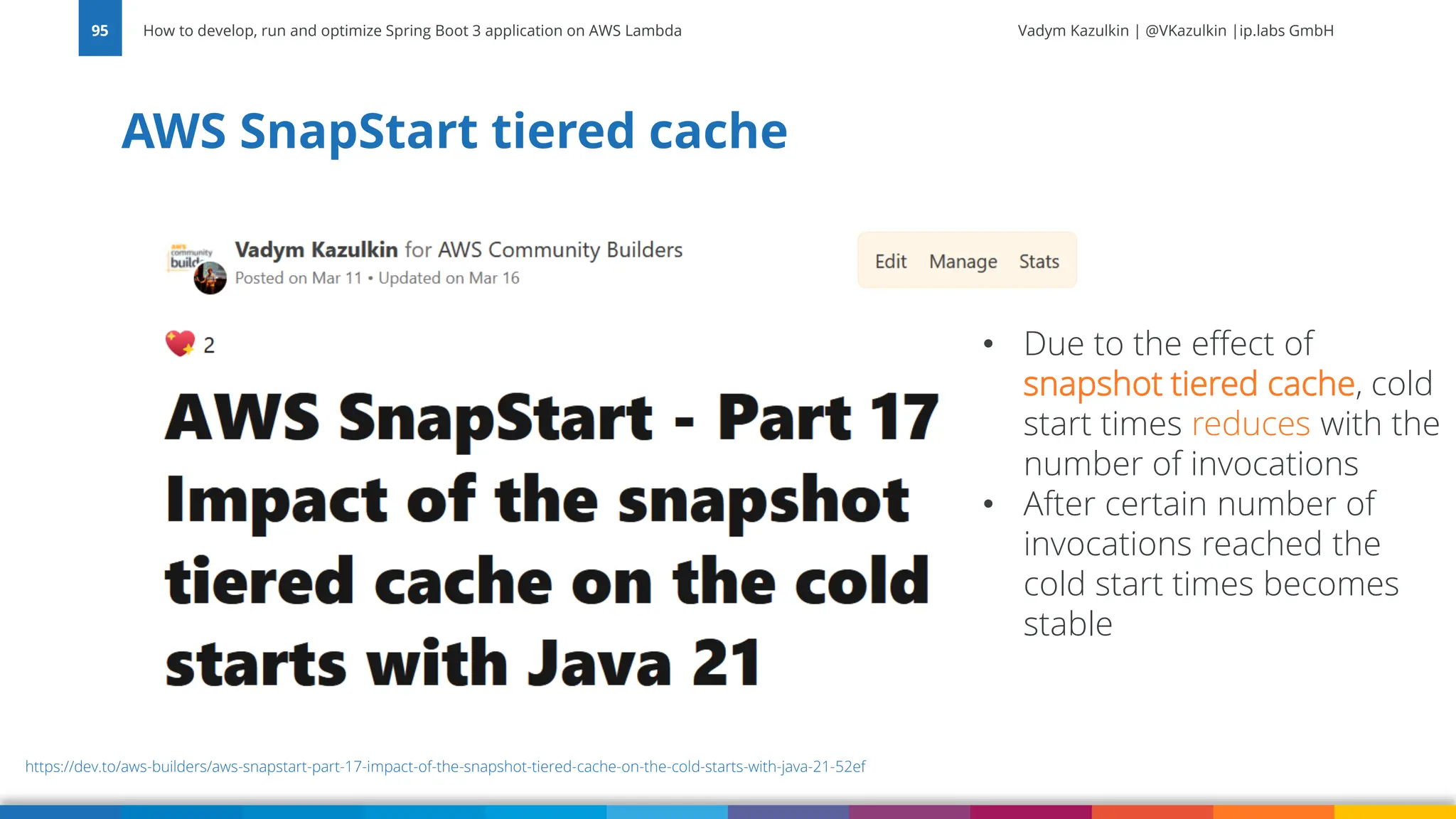 Vadym Kazulkin | @VKazulkin |ip.labs GmbH AWS SnapStart tiered cache How to develop, run and optimize Spring Boot 3 application on AWS Lambda 95 https://dev.to/aws-builders/aws-snapstart-part-17-impact-of-the-snapshot-tiered-cache-on-the-cold-starts-with-java-21-52ef • Due to the effect of snapshot tiered cache, cold start times reduces with the number of invocations • After certain number of invocations reached the cold start times becomes stable 