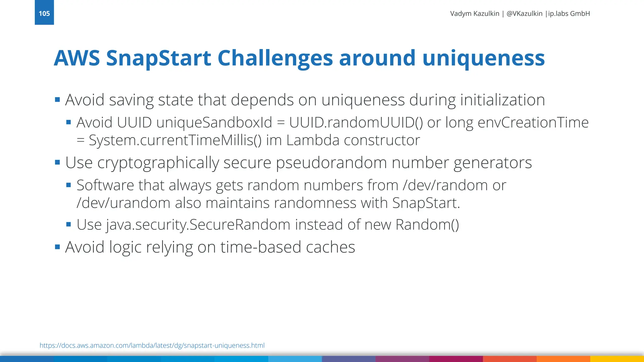 Vadym Kazulkin | @VKazulkin |ip.labs GmbH ▪ Avoid saving state that depends on uniqueness during initialization ▪ Avoid UUID uniqueSandboxId = UUID.randomUUID() or long envCreationTime = System.currentTimeMillis() im Lambda constructor ▪ Use cryptographically secure pseudorandom number generators ▪ Software that always gets random numbers from /dev/random or /dev/urandom also maintains randomness with SnapStart. ▪ Use java.security.SecureRandom instead of new Random() ▪ Avoid logic relying on time-based caches AWS SnapStart Challenges around uniqueness 105 https://docs.aws.amazon.com/lambda/latest/dg/snapstart-uniqueness.html 
