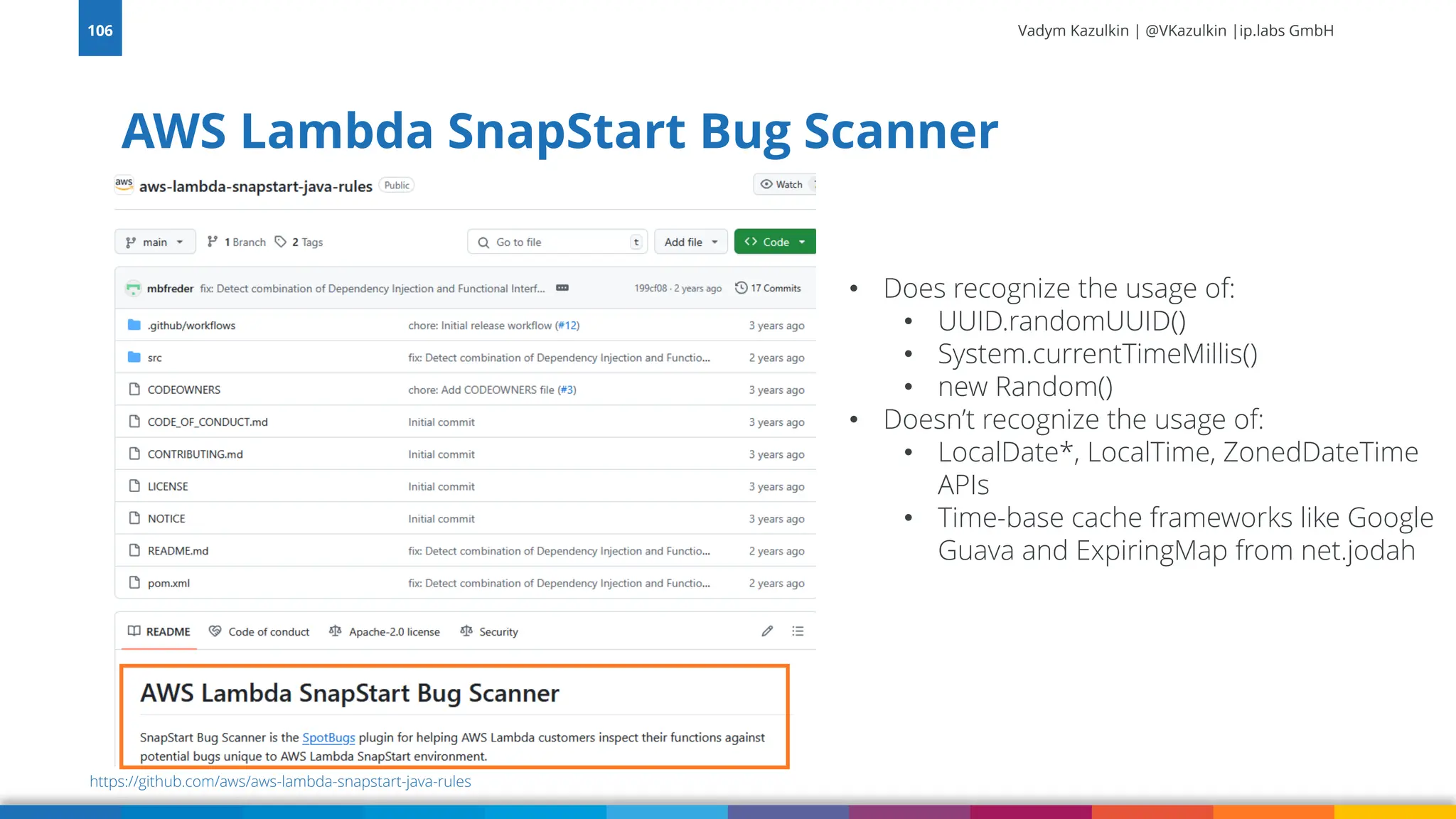 Vadym Kazulkin | @VKazulkin |ip.labs GmbH AWS Lambda SnapStart Bug Scanner 106 https://github.com/aws/aws-lambda-snapstart-java-rules • Does recognize the usage of: • UUID.randomUUID() • System.currentTimeMillis() • new Random() • Doesn’t recognize the usage of: • LocalDate*, LocalTime, ZonedDateTime APIs • Time-base cache frameworks like Google Guava and ExpiringMap from net.jodah 