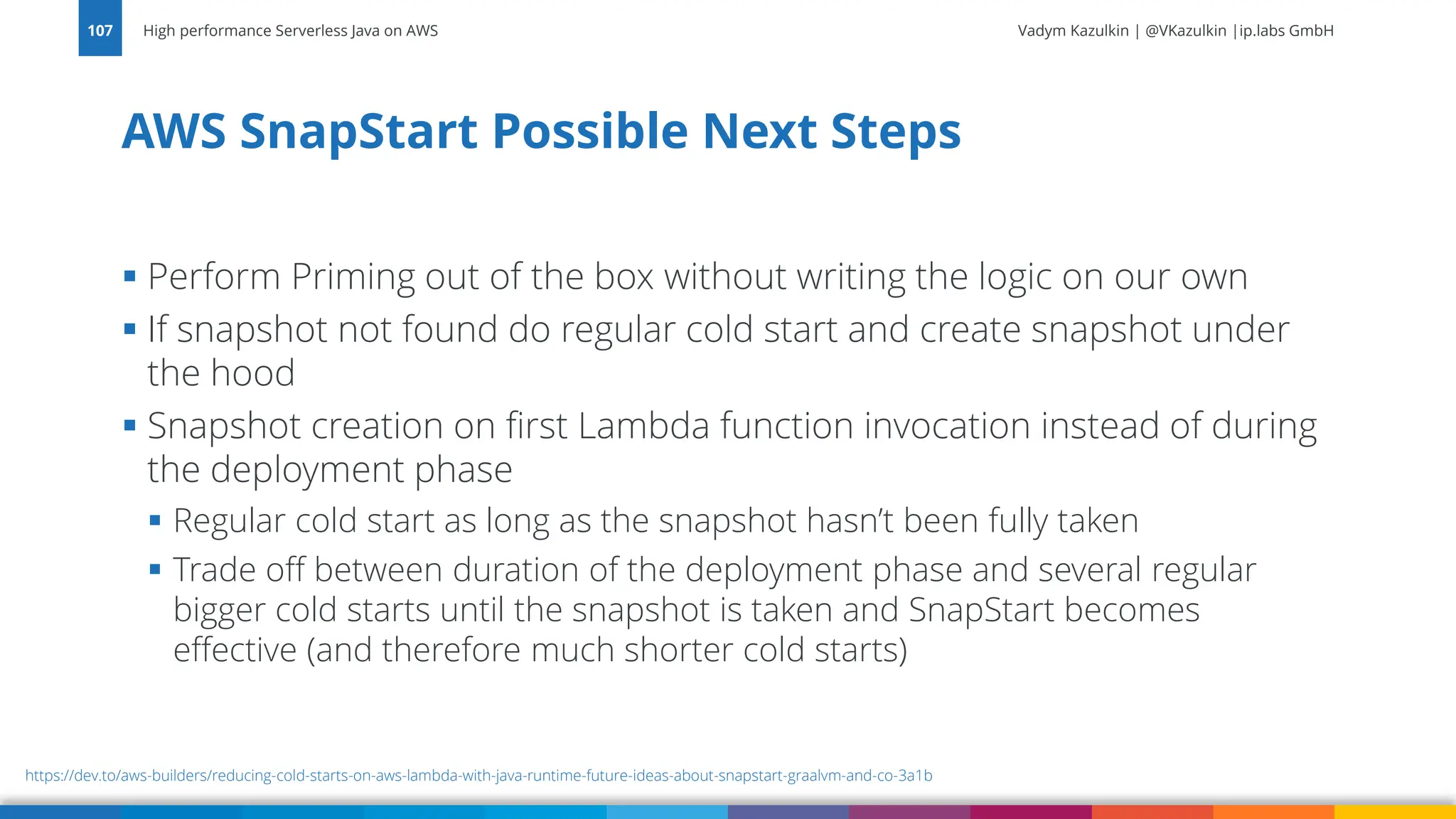 Vadym Kazulkin | @VKazulkin |ip.labs GmbH ▪ Perform Priming out of the box without writing the logic on our own ▪ If snapshot not found do regular cold start and create snapshot under the hood ▪ Snapshot creation on first Lambda function invocation instead of during the deployment phase ▪ Regular cold start as long as the snapshot hasn’t been fully taken ▪ Trade off between duration of the deployment phase and several regular bigger cold starts until the snapshot is taken and SnapStart becomes effective (and therefore much shorter cold starts) AWS SnapStart Possible Next Steps High performance Serverless Java on AWS 107 https://dev.to/aws-builders/reducing-cold-starts-on-aws-lambda-with-java-runtime-future-ideas-about-snapstart-graalvm-and-co-3a1b 
