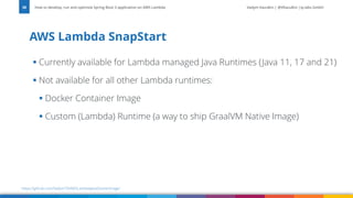 Vadym Kazulkin | @VKazulkin |ip.labs GmbH
▪ Currently available for Lambda managed Java Runtimes (Java 11, 17 and 21)
▪ Not available for all other Lambda runtimes:
▪ Docker Container Image
▪ Custom (Lambda) Runtime (a way to ship GraalVM Native Image)
AWS Lambda SnapStart
How to develop, run and optimize Spring Boot 3 application on AWS Lambda
38
https://github.com/Vadym79/AWSLambdaJavaDockerImage/
 